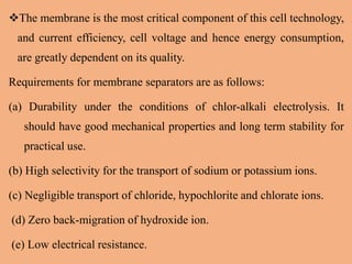The membrane is the most critical component of this cell technology,
and current efficiency, cell voltage and hence energy consumption,
are greatly dependent on its quality.
Requirements for membrane separators are as follows:
(a) Durability under the conditions of chlor-alkali electrolysis. It
should have good mechanical properties and long term stability for
practical use.
(b) High selectivity for the transport of sodium or potassium ions.
(c) Negligible transport of chloride, hypochlorite and chlorate ions.
(d) Zero back-migration of hydroxide ion.
(e) Low electrical resistance.
 