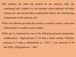 To produce the solid salt needed for the mercury cells, the
centrifuged salt is added to a salt saturator where depleted cell brine
contacts the salt and provides a replenished feed to the electrolyzing
compartment of the mercury cell.
The wet chlorine gas from the anodes is cooled to remove water and
further dried in a sulfuric acid scrubber.
The gas is condensed by one of the following pressure-temperature
combinations: • High pressure (7-10 atms.), water cooling • Medium
pressure (2-3 atms.), refrigeration at —20°C • Low pressure (5-10
atm H20), refrigeration at —40°C
 