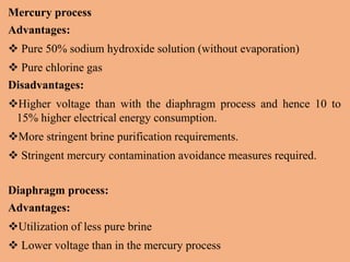 Mercury process
Advantages:
 Pure 50% sodium hydroxide solution (without evaporation)
 Pure chlorine gas
Disadvantages:
Higher voltage than with the diaphragm process and hence 10 to
15% higher electrical energy consumption.
More stringent brine purification requirements.
 Stringent mercury contamination avoidance measures required.
Diaphragm process:
Advantages:
Utilization of less pure brine
 Lower voltage than in the mercury process
 