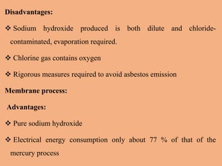Disadvantages:
 Sodium hydroxide produced is both dilute and chloride-
contaminated, evaporation required.
 Chlorine gas contains oxygen
 Rigorous measures required to avoid asbestos emission
Membrane process:
Advantages:
 Pure sodium hydroxide
 Electrical energy consumption only about 77 % of that of the
mercury process
 