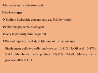 No mercury or asbestos used.
Disadvantages:
 Sodium hydroxide content only ca. 33% by weight
Chlorine gas contains oxygen
Very high purity brine required
Present high cost and short lifetime of the membranes.
Diaphragam cells tvpicallv analyzes as 10-11% NaOH and 15-17%
NaCl. Membrane cells produce 30-33% NaOH. Mecury cells
produce 70% NaOH
 
