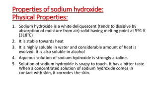 Properties of sodium hydroxide:
Physical Properties:
1. Sodium hydroxide is a white deliquescent (tends to dissolve by
absorption of moisture from air) solid having melting point at 591 K
(318°C)
2. It is stable towards heat
3. It is highly soluble in water and considerable amount of heat is
evolved. It is also soluble in alcohol
4. Aqueous solution of sodium hydroxide is strongly alkaline.
5. Solution of sodium hydroxide is soapy to touch. It has a bitter taste.
When a concentrated solution of sodium hydroxide comes in
contact with skin, it corrodes the skin.
 