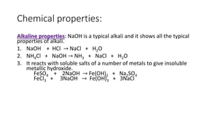 Chemical properties:
Alkaline properties: NaOH is a typical alkali and it shows all the typical
properties of alkali.
1. NaOH + HCl → NaCl + H2O
2. NH4Cl + NaOH → NH3 + NaCl + H2O
3. It reacts with soluble salts of a number of metals to give insoluble
metallic hydroxide.
FeSO4 + 2NaOH → Fe(OH)2 + Na2SO4
FeCl3 + 3NaOH → Fe(OH)3 + 3NaCl
 