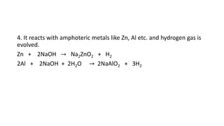 4. It reacts with amphoteric metals like Zn, Al etc. and hydrogen gas is
evolved.
Zn + 2NaOH → Na2ZnO2 + H2
2Al + 2NaOH + 2H2O → 2NaAlO2 + 3H2
 