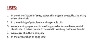 USES:
1. In the manufacture of soap, paper, silk, organic dyestuffs, and many
other chemicals.
2. In the refining of petroleum and vegetable oils
3. As a cleansing agent and in washing powder for machines, metal
sheets etc. It is too caustic to be used in washing clothes or hands
4. As a reagent in the laboratory
5. In the preparation of soda lime
 