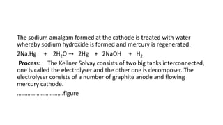 The sodium amalgam formed at the cathode is treated with water
whereby sodium hydroxide is formed and mercury is regenerated.
2Na.Hg + 2H2O → 2Hg + 2NaOH + H2
Process: The Kellner Solvay consists of two big tanks interconnected,
one is called the electrolyser and the other one is decomposer. The
electrolyser consists of a number of graphite anode and flowing
mercury cathode.
………………………….figure
 