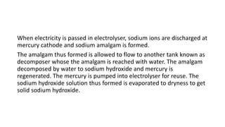 When electricity is passed in electrolyser, sodium ions are discharged at
mercury cathode and sodium amalgam is formed.
The amalgam thus formed is allowed to flow to another tank known as
decomposer whose the amalgam is reached with water. The amalgam
decomposed by water to sodium hydroxide and mercury is
regenerated. The mercury is pumped into electrolyser for reuse. The
sodium hydroxide solution thus formed is evaporated to dryness to get
solid sodium hydroxide.
 