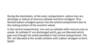 During the electrolysis, at the outer compartment, sodium ions are
discharge or reduce at mercury cathode and form amalgam. Thus
formed sodium amalgam passes into the central compartment due to
the rocking motion of the eccentric wheel.
In the central compartment, iron acts as cathode while mercury acts as
anode. At cathode H+ are discharged and H2 gas are liberated which
goes out through the outlet provided in the central compartment. The
OH- ion liberated at the anode combine with sodium amalgam to form
NaOH.
 