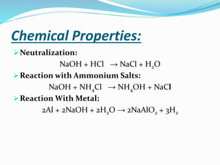 Chemical Properties:
➢Neutralization:
NaOH + HCl → NaCl + H2O
➢Reaction with Ammonium Salts:
NaOH + NH4Cl → NH4OH + NaCl
➢Reaction With Metal:
2Al + 2NaOH + 2H2O → 2NaAlO2 + 3H2
 