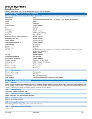 Sodium Hydroxide
Safety Data Sheet
according to Federal Register / Vol. 77, No. 58 / Monday, March 26, 2012 / Rules and Regulations
02/21/2018 EN (English) 5/9
SECTION 9: Physical and chemical properties
9.1. Information on basic physical and chemical properties
Physical state : Solid
Appearance : Crystalline solid. Crystalline powder. Little spheres. Lumps. Needles. Scales. Flakes.
Colour : White
Odour : Odourless
Odour threshold : No data available
pH : 14 (5 %)
Melting point : 323 °C
Freezing point : No data available
Boiling point : 1388 °C (1013.25 hPa)
Flash point : Not applicable
Relative evaporation rate (butylacetate=1) : No data available
Flammability (solid, gas) : No data available
Vapour pressure : < 0.1 hPa (20 °C)
Relative vapour density at 20 °C : No data available
Relative density : 2.13 (20 °C)
Density : 2130 kg/m³
Molecular mass : 40 g/mol
Solubility : Exothermically soluble in water. Soluble in ethanol. Soluble in methanol. Soluble in glycerol.
Water: 100 g/100ml (25 °C)
Ethanol: soluble
Log Pow : No data available
Auto-ignition temperature : Not applicable
Decomposition temperature : No data available
Viscosity, kinematic : 0.53 mm²/s (25 °C, 1 mol/l)
Viscosity, dynamic : 0.997 mPa.s (25 °C, Test data)
Explosive limits : No data available
Explosive properties : Not applicable.
Oxidising properties : None.
9.2. Other information
Minimum ignition energy : Not applicable
Saturation concentration : 671 g/m³
VOC content : Not applicable (inorganic)
Other properties : Translucent. Hygroscopic. Substance has basic reaction.
SECTION 10: Stability and reactivity
10.1. Reactivity
May be corrosive to metals. Absorbs the atmospheric CO2. Violent to explosive reaction with (some) acids. Reacts violently with many compounds: heat
release resulting in increased fire or explosion risk. Violent exothermic reaction with water (moisture): release of corrosive mist. Reacts exothermically on
exposure to water (moisture) with combustible materials: risk of spontaneous ignition.
10.2. Chemical stability
Hygroscopic. Unstable on exposure to air.
10.3. Possibility of hazardous reactions
Reacts violently with acids. Reacts violently with water.
10.4. Conditions to avoid
Moisture. Incompatible materials.
10.5. Incompatible materials
Water. Strong oxidizers. Strong acids. metals. combustible materials.
10.6. Hazardous decomposition products
Sodium oxide.
 