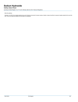 Sodium Hydroxide
Safety Data Sheet
according to Federal Register / Vol. 77, No. 58 / Monday, March 26, 2012 / Rules and Regulations
02/21/2018 EN (English) 9/9
SDS US LabChem
Information in this SDS is from available published sources and is believed to be accurate. No warranty, express or implied, is made and LabChem Inc assumes no liability resulting from the use of this
SDS. The user must determine suitability of this information for his application.
 