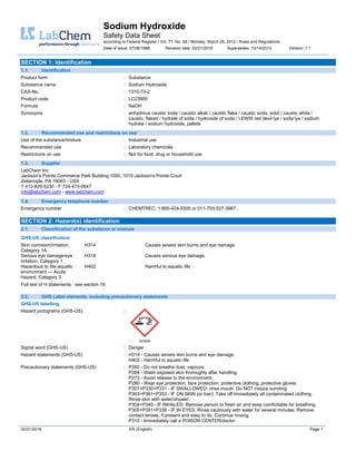 Sodium Hydroxide
Safety Data Sheet
according to Federal Register / Vol. 77, No. 58 / Monday, March 26, 2012 / Rules and Regulations
Date of issue: 07/06/1998 Revision date: 02/21/2018 Supersedes: 10/14/2013 Version: 1.1
02/21/2018 EN (English) Page 1
SECTION 1: Identification
1.1. Identification
Product form : Substance
Substance name : Sodium Hydroxide
CAS-No. : 1310-73-2
Product code : LC23900
Formula : NaOH
Synonyms : anhydrous caustic soda / caustic alkali / caustic flake / caustic soda, solid / caustic white /
caustic, flaked / hydrate of soda / hydroxide of soda / LEWIS red devil lye / soda lye / sodium
hydrate / sodium hydroxide, pellets
1.2. Recommended use and restrictions on use
Use of the substance/mixture : Industrial use
Recommended use : Laboratory chemicals
Restrictions on use : Not for food, drug or household use
1.3. Supplier
LabChem Inc
Jackson's Pointe Commerce Park Building 1000, 1010 Jackson's Pointe Court
Zelienople, PA 16063 - USA
T 412-826-5230 - F 724-473-0647
info@labchem.com - www.labchem.com
1.4. Emergency telephone number
Emergency number : CHEMTREC: 1-800-424-9300 or 011-703-527-3887
SECTION 2: Hazard(s) identification
2.1. Classification of the substance or mixture
GHS-US classification
Skin corrosion/irritation,
Category 1A
H314 Causes severe skin burns and eye damage.
Serious eye damage/eye
irritation, Category 1
H318 Causes serious eye damage.
Hazardous to the aquatic
environment — Acute
Hazard, Category 3
H402 Harmful to aquatic life
Full text of H statements : see section 16
2.2. GHS Label elements, including precautionary statements
GHS-US labelling
Hazard pictograms (GHS-US) :
GHS05
Signal word (GHS-US) : Danger
Hazard statements (GHS-US) : H314 - Causes severe skin burns and eye damage.
H402 - Harmful to aquatic life
Precautionary statements (GHS-US) : P260 - Do not breathe dust, vapours.
P264 - Wash exposed skin thoroughly after handling.
P273 - Avoid release to the environment.
P280 - Wear eye protection, face protection, protective clothing, protective gloves.
P301+P330+P331 - IF SWALLOWED: rinse mouth. Do NOT induce vomiting.
P303+P361+P353 - IF ON SKIN (or hair): Take off immediately all contaminated clothing.
Rinse skin with water/shower.
P304+P340 - IF INHALED: Remove person to fresh air and keep comfortable for breathing.
P305+P351+P338 - IF IN EYES: Rinse cautiously with water for several minutes. Remove
contact lenses, if present and easy to do. Continue rinsing.
P310 - Immediately call a POISON CENTER/doctor
 