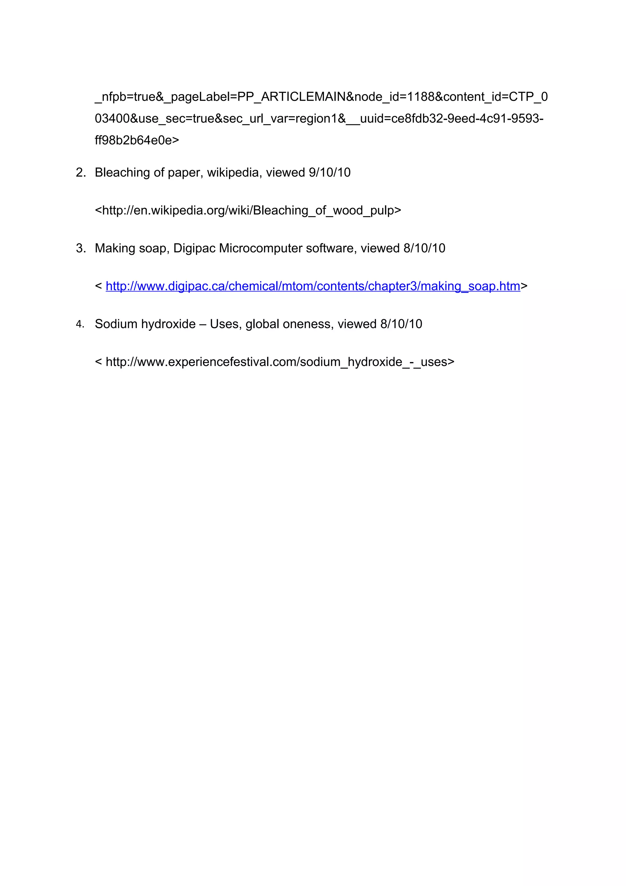 _nfpb=true&_pageLabel=PP_ARTICLEMAIN&node_id=1188&content_id=CTP_0
   03400&use_sec=true&sec_url_var=region1&__uuid=ce8fdb32-9eed-4c91-9593-
   ff98b2b64e0e>

2. Bleaching of paper, wikipedia, viewed 9/10/10


   <http://en.wikipedia.org/wiki/Bleaching_of_wood_pulp>


3. Making soap, Digipac Microcomputer software, viewed 8/10/10


   < http://www.digipac.ca/chemical/mtom/contents/chapter3/making_soap.htm>

4. Sodium hydroxide – Uses, global oneness, viewed 8/10/10


   < http://www.experiencefestival.com/sodium_hydroxide_-_uses>
 