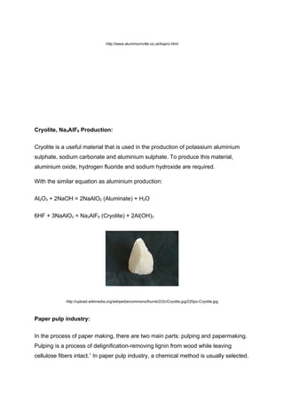 http://www.aluminiumville.co.uk/bapro.html




Cryolite, Na3AlF6 Production:


Cryolite is a useful material that is used in the production of potassium aluminium
sulphate, sodium carbonate and aluminium sulphate. To produce this material,
aluminium oxide, hydrogen fluoride and sodium hydroxide are required.

With the similar equation as aluminium production:


Al2O3 + 2NaOH = 2NaAlO2 (Aluminate) + H2O


6HF + 3NaAlO2 = Na3AlF6 (Cryolite) + 2Al(OH)3




             http://upload.wikimedia.org/wikipedia/commons/thumb/2/2c/Cryolite.jpg/220px-Cryolite.jpg



Paper pulp industry:


In the process of paper making, there are two main parts: pulping and papermaking.
Pulping is a process of delignification-removing lignin from wood while leaving
cellulose fibers intact.1 In paper pulp industry, a chemical method is usually selected.
 
