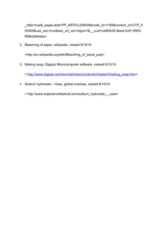 _nfpb=true&_pageLabel=PP_ARTICLEMAIN&node_id=1188&content_id=CTP_0
   03400&use_sec=true&sec_url_var=region1&__uuid=ce8fdb32-9eed-4c91-9593-
   ff98b2b64e0e>

2. Bleaching of paper, wikipedia, viewed 9/10/10


   <http://en.wikipedia.org/wiki/Bleaching_of_wood_pulp>


3. Making soap, Digipac Microcomputer software, viewed 8/10/10


   < http://www.digipac.ca/chemical/mtom/contents/chapter3/making_soap.htm>

4. Sodium hydroxide – Uses, global oneness, viewed 8/10/10


   < http://www.experiencefestival.com/sodium_hydroxide_-_uses>
 