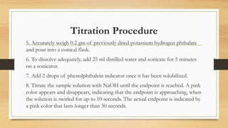 Titration Procedure
5. Accurately weigh 0.2 gm of previously dried potassium hydrogen phthalate
and pour into a conical flask.
6. To dissolve adequately, add 25 ml distilled water and sonicate for 5 minutes
on a sonicator.
7. Add 2 drops of phenolphthalein indicator once it has been solubilized.
8. Titrate the sample solution with NaOH until the endpoint is reached. A pink
color appears and disappears, indicating that the endpoint is approaching, when
the solution is swirled for up to 10 seconds. The actual endpoint is indicated by
a pink color that lasts longer than 30 seconds.
 