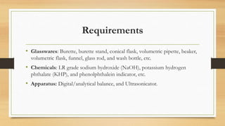Requirements
• Glasswares: Burette, burette stand, conical flask, volumetric pipette, beaker,
volumetric flask, funnel, glass rod, and wash bottle, etc.
• Chemicals: LR grade sodium hydroxide (NaOH), potassium hydrogen
phthalate (KHP), and phenolphthalein indicator, etc.
• Apparatus: Digital/analytical balance, and Ultrasonicator.
 