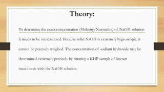 Theory:
To determine the exact concentration (Molarity/Normality) of NaOH solution
it needs to be standardized. Because solid NaOH is extremely hygroscopic, it
cannot be precisely weighed. The concentration of sodium hydroxide may be
determined extremely precisely by titrating a KHP sample of known
mass/mole with the NaOH solution.
 