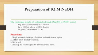 Preparation of 0.1 M NaOH
The molecular weight of sodium hydroxide (NaOH) is 39.997 g/mol
40 g in 1000 ml solvent is 1 M solution
4 g in 1000 ml solvent is 0.1 M sloution
0.4 g in 100 ml solvent is 0.1 M
Procedure:
1. Weigh accurately 04.00 gm of sodium hydroxide in watch glass.
2. Add 50 ml of distilled water to it.
3. Mix it well.
4. Make up the volume upto 100 ml with distilled water.
 