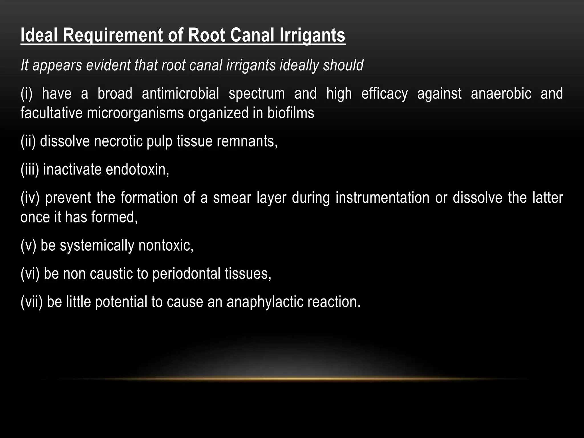 Ideal Requirement of Root Canal Irrigants
It appears evident that root canal irrigants ideally should
(i) have a broad antimicrobial spectrum and high efficacy against anaerobic and
facultative microorganisms organized in biofilms
(ii) dissolve necrotic pulp tissue remnants,
(iii) inactivate endotoxin,
(iv) prevent the formation of a smear layer during instrumentation or dissolve the latter
once it has formed,
(v) be systemically nontoxic,
(vi) be non caustic to periodontal tissues,
(vii) be little potential to cause an anaphylactic reaction.
 