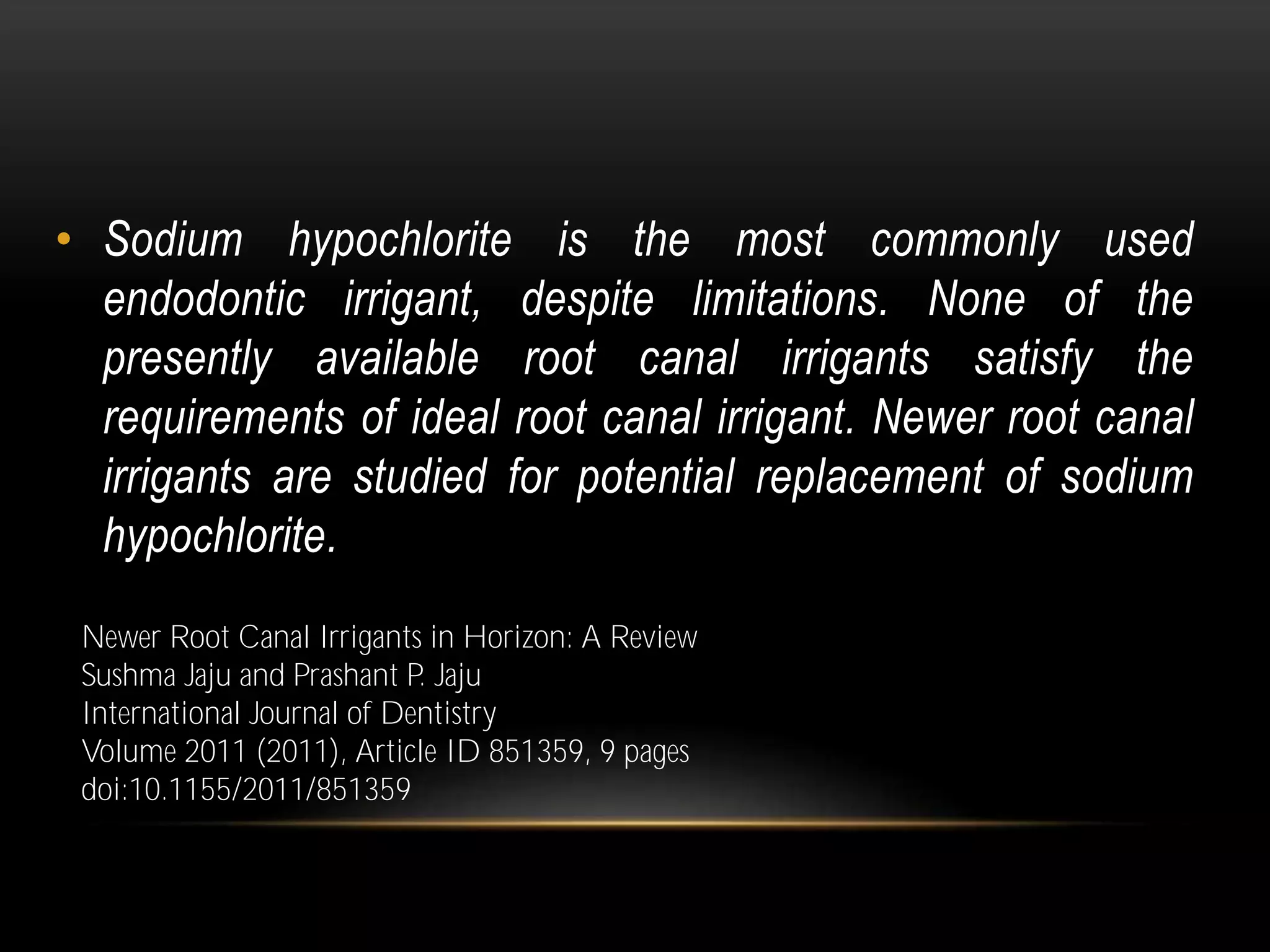 • Sodium hypochlorite is the most commonly used
endodontic irrigant, despite limitations. None of the
presently available root canal irrigants satisfy the
requirements of ideal root canal irrigant. Newer root canal
irrigants are studied for potential replacement of sodium
hypochlorite.
Newer Root Canal Irrigants in Horizon: A Review
Sushma Jaju and Prashant P. Jaju
International Journal of Dentistry
Volume 2011 (2011), Article ID 851359, 9 pages
doi:10.1155/2011/851359
 