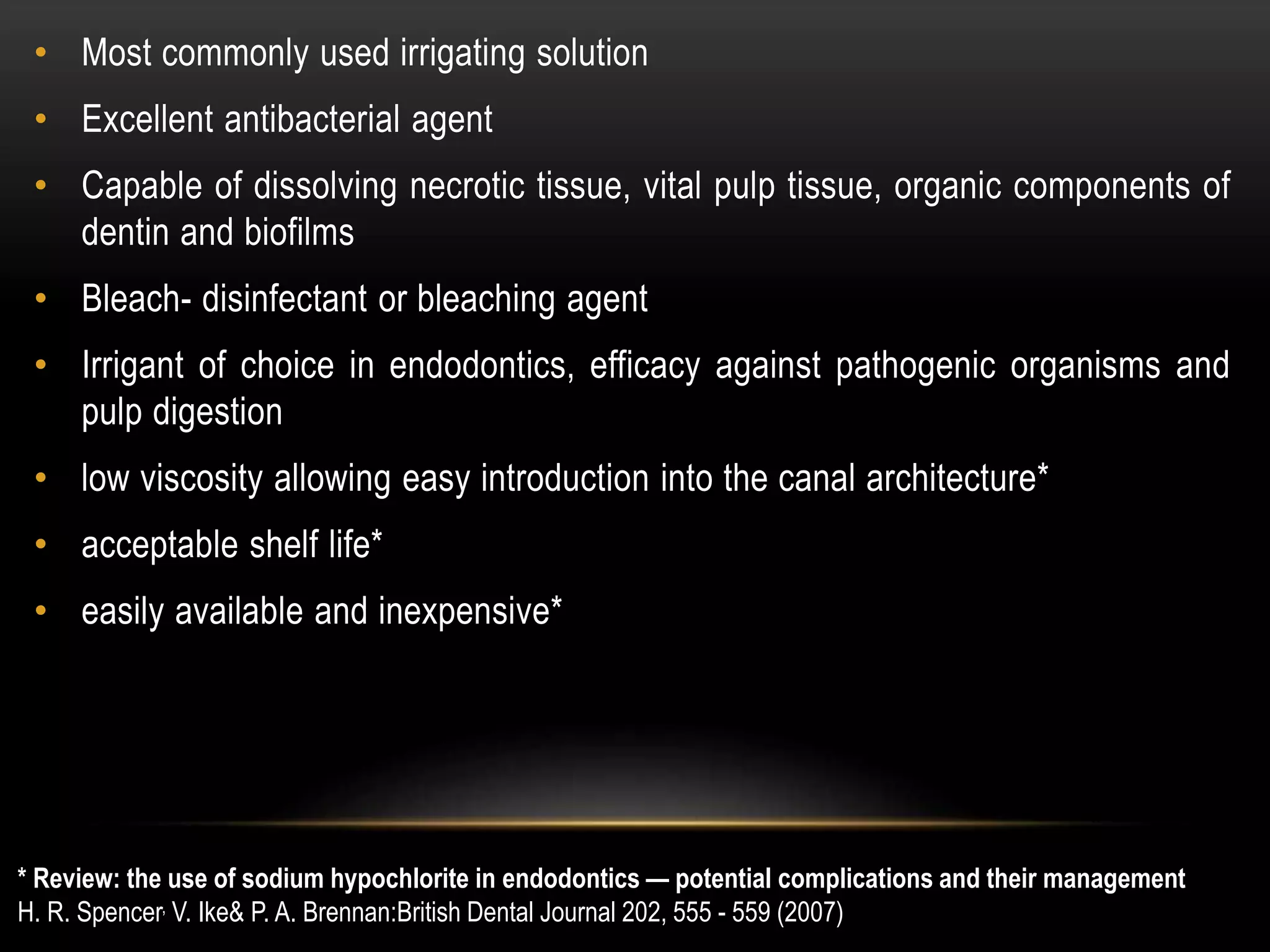 • Most commonly used irrigating solution
• Excellent antibacterial agent
• Capable of dissolving necrotic tissue, vital pulp tissue, organic components of
dentin and biofilms
• Bleach- disinfectant or bleaching agent
• Irrigant of choice in endodontics, efficacy against pathogenic organisms and
pulp digestion
• low viscosity allowing easy introduction into the canal architecture*
• acceptable shelf life*
• easily available and inexpensive*
* Review: the use of sodium hypochlorite in endodontics — potential complications and their management
H. R. Spencer, V. Ike& P. A. Brennan:British Dental Journal 202, 555 - 559 (2007)
 