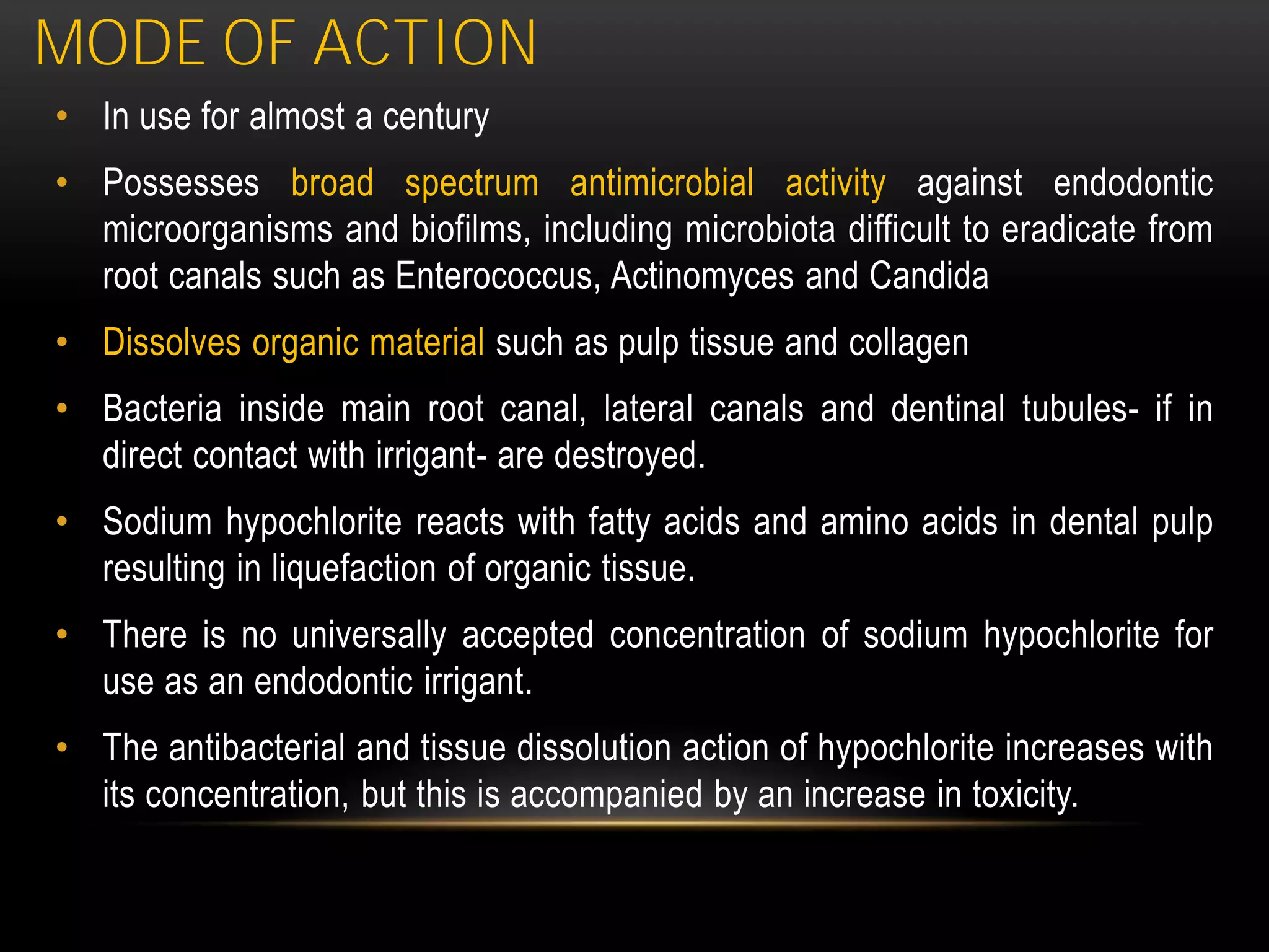 MODE OF ACTION
• In use for almost a century
• Possesses broad spectrum antimicrobial activity against endodontic
microorganisms and biofilms, including microbiota difficult to eradicate from
root canals such as Enterococcus, Actinomyces and Candida
• Dissolves organic material such as pulp tissue and collagen
• Bacteria inside main root canal, lateral canals and dentinal tubules- if in
direct contact with irrigant- are destroyed.
• Sodium hypochlorite reacts with fatty acids and amino acids in dental pulp
resulting in liquefaction of organic tissue.
• There is no universally accepted concentration of sodium hypochlorite for
use as an endodontic irrigant.
• The antibacterial and tissue dissolution action of hypochlorite increases with
its concentration, but this is accompanied by an increase in toxicity.
 