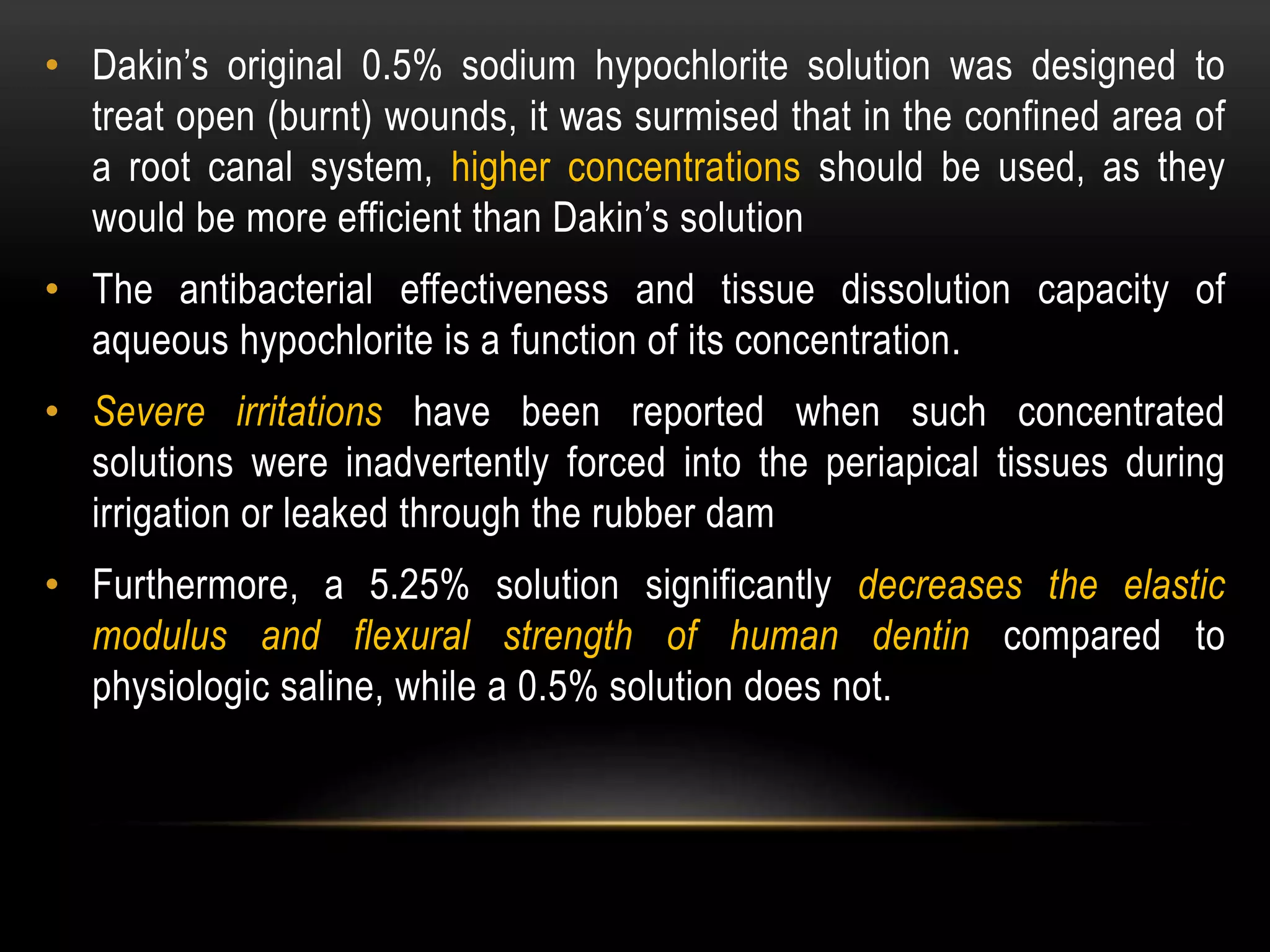 • Dakin’s original 0.5% sodium hypochlorite solution was designed to
treat open (burnt) wounds, it was surmised that in the confined area of
a root canal system, higher concentrations should be used, as they
would be more efficient than Dakin’s solution
• The antibacterial effectiveness and tissue dissolution capacity of
aqueous hypochlorite is a function of its concentration.
• Severe irritations have been reported when such concentrated
solutions were inadvertently forced into the periapical tissues during
irrigation or leaked through the rubber dam
• Furthermore, a 5.25% solution significantly decreases the elastic
modulus and flexural strength of human dentin compared to
physiologic saline, while a 0.5% solution does not.
 