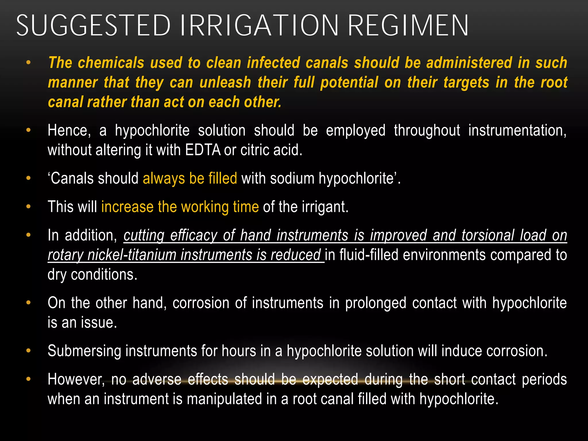 SUGGESTED IRRIGATION REGIMEN
• The chemicals used to clean infected canals should be administered in such
manner that they can unleash their full potential on their targets in the root
canal rather than act on each other.
• Hence, a hypochlorite solution should be employed throughout instrumentation,
without altering it with EDTA or citric acid.
• ‘Canals should always be filled with sodium hypochlorite’.
• This will increase the working time of the irrigant.
• In addition, cutting efficacy of hand instruments is improved and torsional load on
rotary nickel-titanium instruments is reduced in fluid-filled environments compared to
dry conditions.
• On the other hand, corrosion of instruments in prolonged contact with hypochlorite
is an issue.
• Submersing instruments for hours in a hypochlorite solution will induce corrosion.
• However, no adverse effects should be expected during the short contact periods
when an instrument is manipulated in a root canal filled with hypochlorite.
 