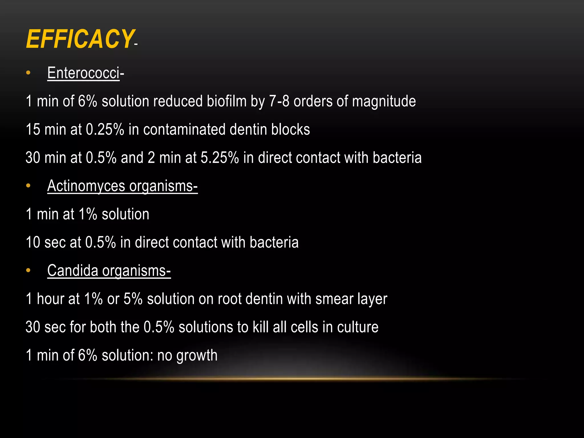 EFFICACY-
• Enterococci-
1 min of 6% solution reduced biofilm by 7-8 orders of magnitude
15 min at 0.25% in contaminated dentin blocks
30 min at 0.5% and 2 min at 5.25% in direct contact with bacteria
• Actinomyces organisms-
1 min at 1% solution
10 sec at 0.5% in direct contact with bacteria
• Candida organisms-
1 hour at 1% or 5% solution on root dentin with smear layer
30 sec for both the 0.5% solutions to kill all cells in culture
1 min of 6% solution: no growth
 