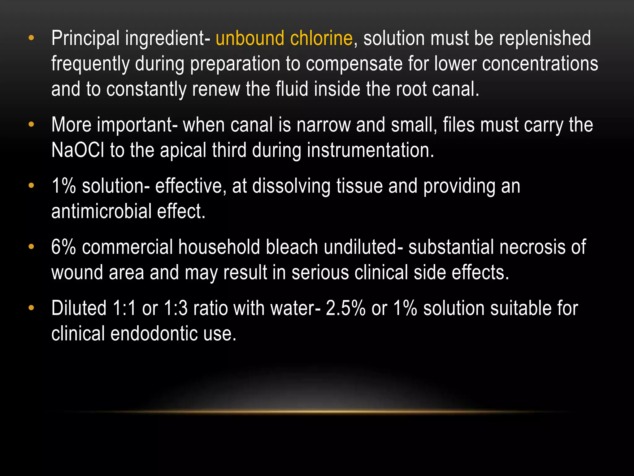 • Principal ingredient- unbound chlorine, solution must be replenished
frequently during preparation to compensate for lower concentrations
and to constantly renew the fluid inside the root canal.
• More important- when canal is narrow and small, files must carry the
NaOCl to the apical third during instrumentation.
• 1% solution- effective, at dissolving tissue and providing an
antimicrobial effect.
• 6% commercial household bleach undiluted- substantial necrosis of
wound area and may result in serious clinical side effects.
• Diluted 1:1 or 1:3 ratio with water- 2.5% or 1% solution suitable for
clinical endodontic use.
 