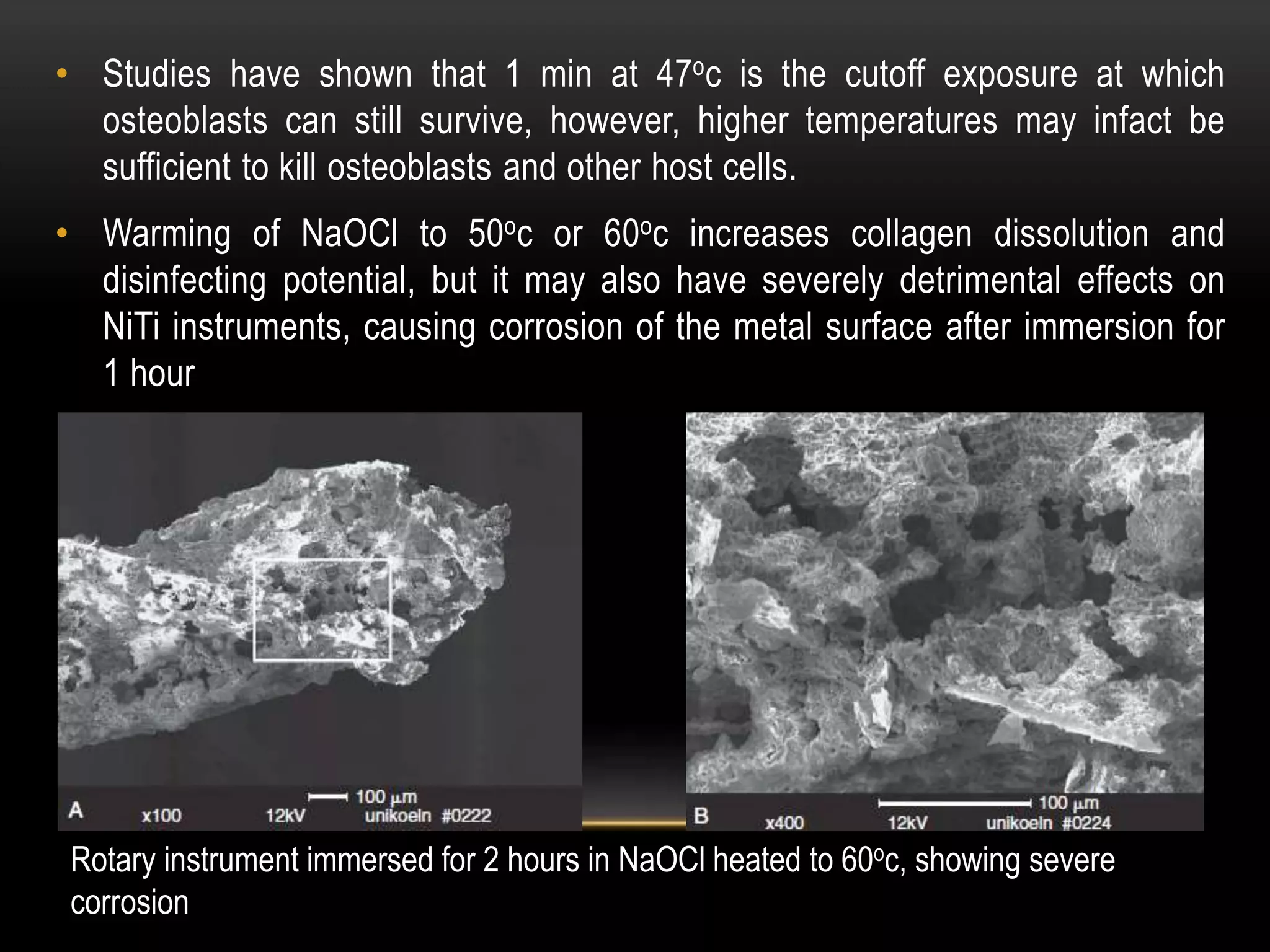 • Studies have shown that 1 min at 47oc is the cutoff exposure at which
osteoblasts can still survive, however, higher temperatures may infact be
sufficient to kill osteoblasts and other host cells.
• Warming of NaOCl to 50oc or 60oc increases collagen dissolution and
disinfecting potential, but it may also have severely detrimental effects on
NiTi instruments, causing corrosion of the metal surface after immersion for
1 hour
Rotary instrument immersed for 2 hours in NaOCl heated to 60oc, showing severe
corrosion
 