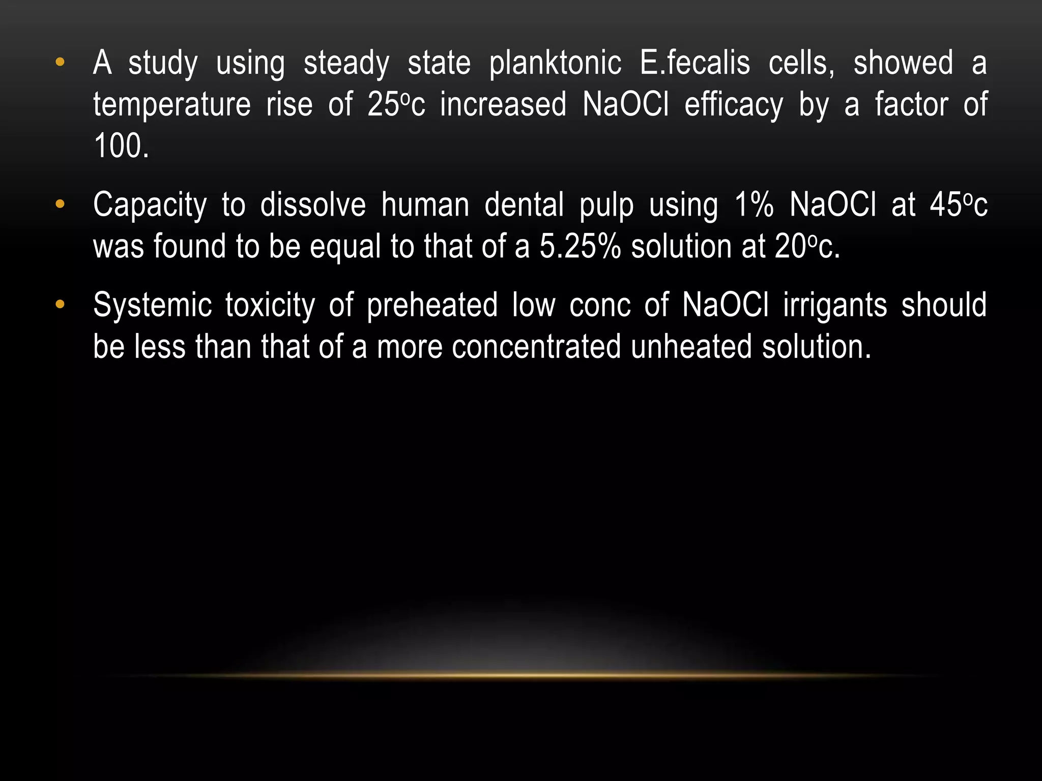 • A study using steady state planktonic E.fecalis cells, showed a
temperature rise of 25oc increased NaOCl efficacy by a factor of
100.
• Capacity to dissolve human dental pulp using 1% NaOCl at 45oc
was found to be equal to that of a 5.25% solution at 20oc.
• Systemic toxicity of preheated low conc of NaOCl irrigants should
be less than that of a more concentrated unheated solution.
 
