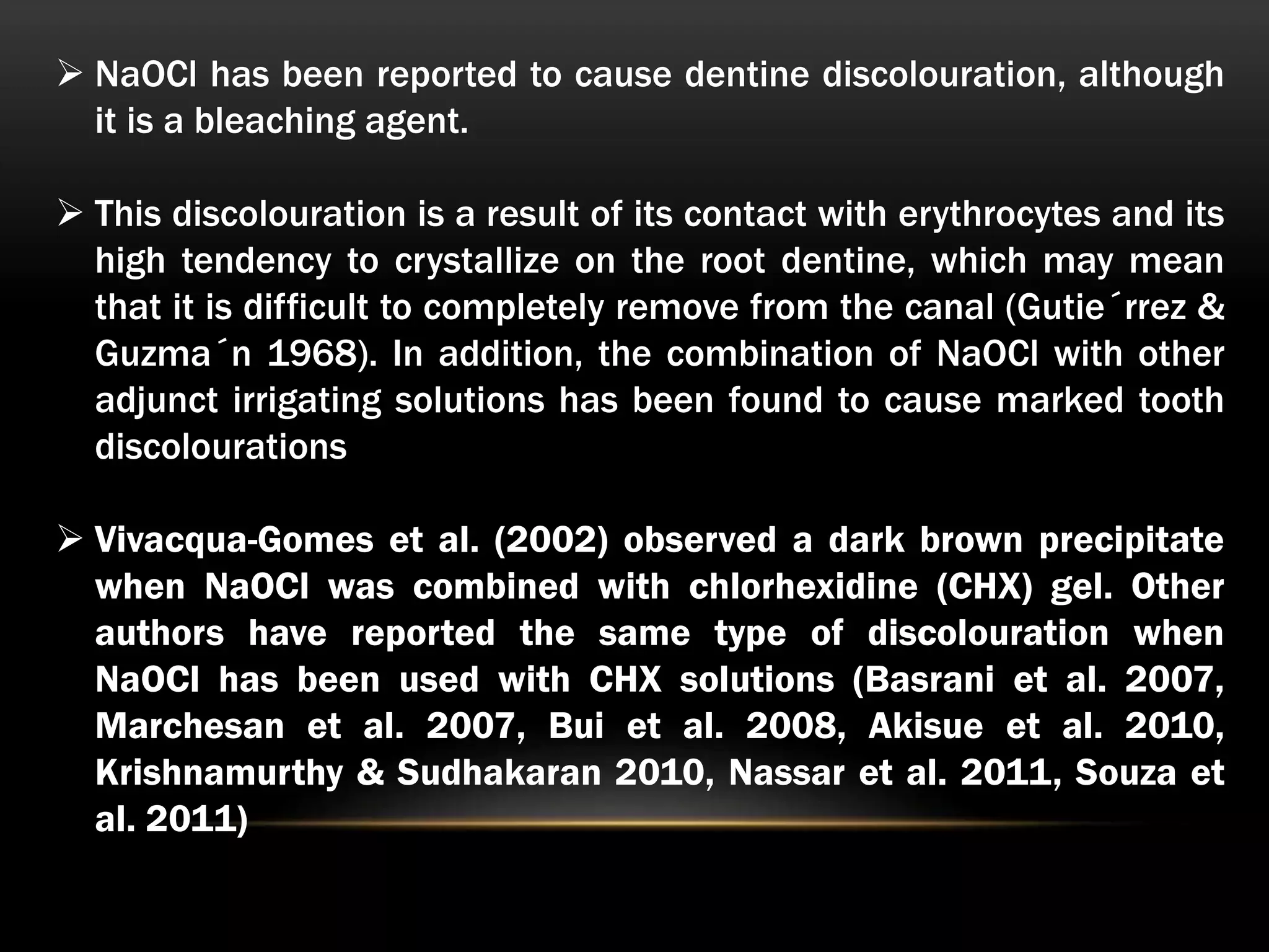  NaOCl has been reported to cause dentine discolouration, although
it is a bleaching agent.
 This discolouration is a result of its contact with erythrocytes and its
high tendency to crystallize on the root dentine, which may mean
that it is difficult to completely remove from the canal (Gutie´rrez &
Guzma´n 1968). In addition, the combination of NaOCl with other
adjunct irrigating solutions has been found to cause marked tooth
discolourations
 Vivacqua-Gomes et al. (2002) observed a dark brown precipitate
when NaOCl was combined with chlorhexidine (CHX) gel. Other
authors have reported the same type of discolouration when
NaOCl has been used with CHX solutions (Basrani et al. 2007,
Marchesan et al. 2007, Bui et al. 2008, Akisue et al. 2010,
Krishnamurthy & Sudhakaran 2010, Nassar et al. 2011, Souza et
al. 2011)
 