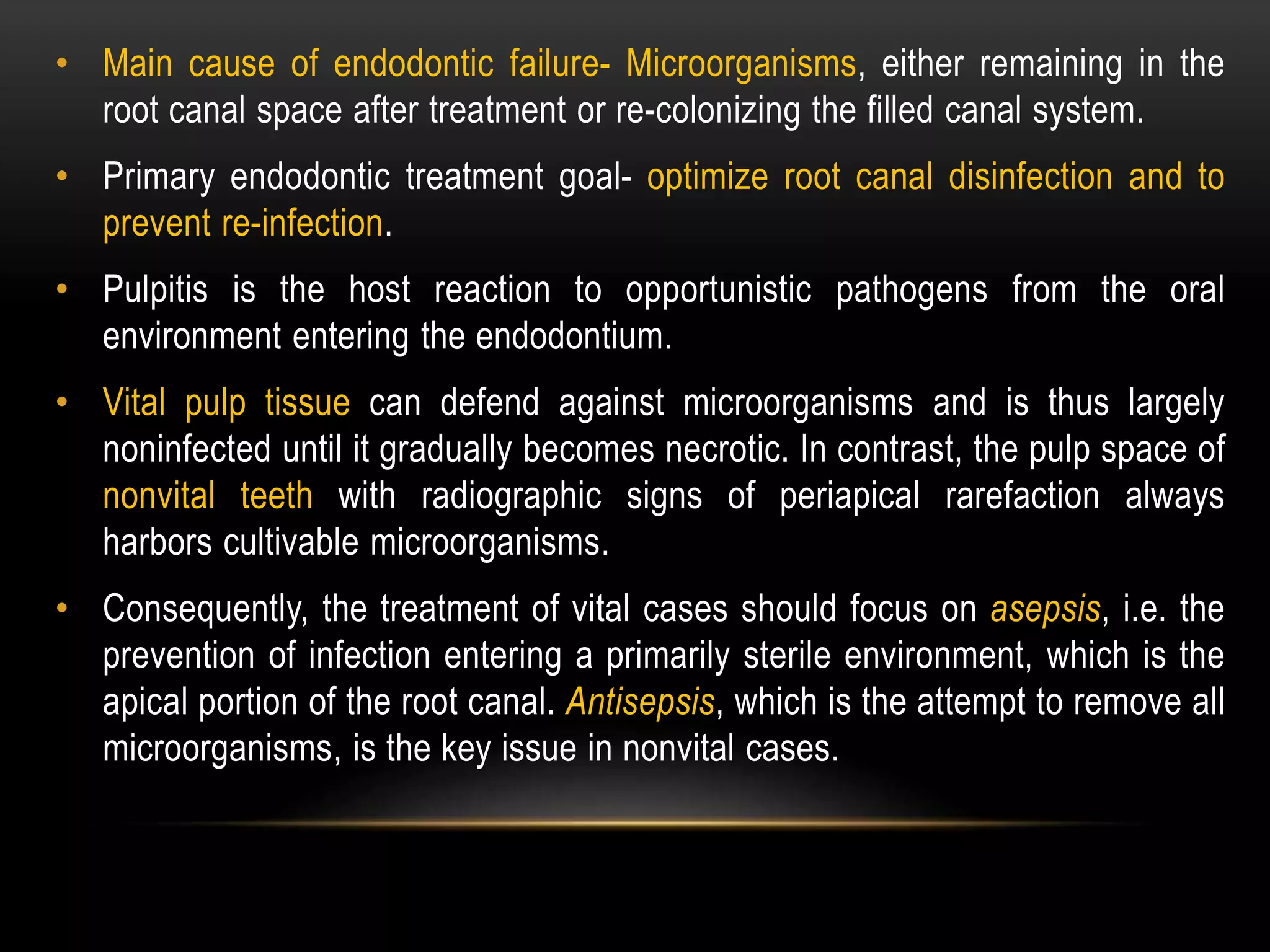 • Main cause of endodontic failure- Microorganisms, either remaining in the
root canal space after treatment or re-colonizing the filled canal system.
• Primary endodontic treatment goal- optimize root canal disinfection and to
prevent re-infection.
• Pulpitis is the host reaction to opportunistic pathogens from the oral
environment entering the endodontium.
• Vital pulp tissue can defend against microorganisms and is thus largely
noninfected until it gradually becomes necrotic. In contrast, the pulp space of
nonvital teeth with radiographic signs of periapical rarefaction always
harbors cultivable microorganisms.
• Consequently, the treatment of vital cases should focus on asepsis, i.e. the
prevention of infection entering a primarily sterile environment, which is the
apical portion of the root canal. Antisepsis, which is the attempt to remove all
microorganisms, is the key issue in nonvital cases.
 