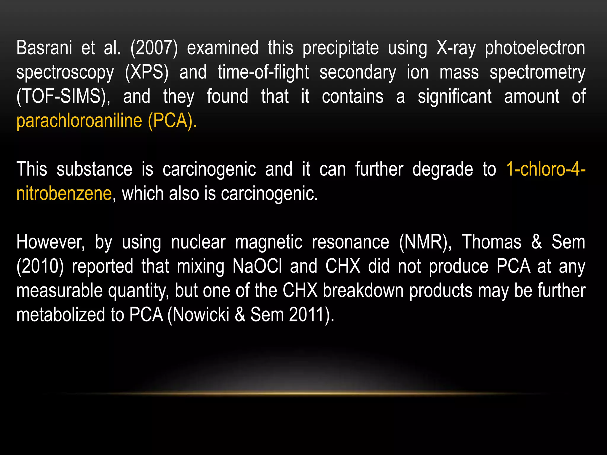 Basrani et al. (2007) examined this precipitate using X-ray photoelectron
spectroscopy (XPS) and time-of-flight secondary ion mass spectrometry
(TOF-SIMS), and they found that it contains a significant amount of
parachloroaniline (PCA).
This substance is carcinogenic and it can further degrade to 1-chloro-4-
nitrobenzene, which also is carcinogenic.
However, by using nuclear magnetic resonance (NMR), Thomas & Sem
(2010) reported that mixing NaOCl and CHX did not produce PCA at any
measurable quantity, but one of the CHX breakdown products may be further
metabolized to PCA (Nowicki & Sem 2011).
 