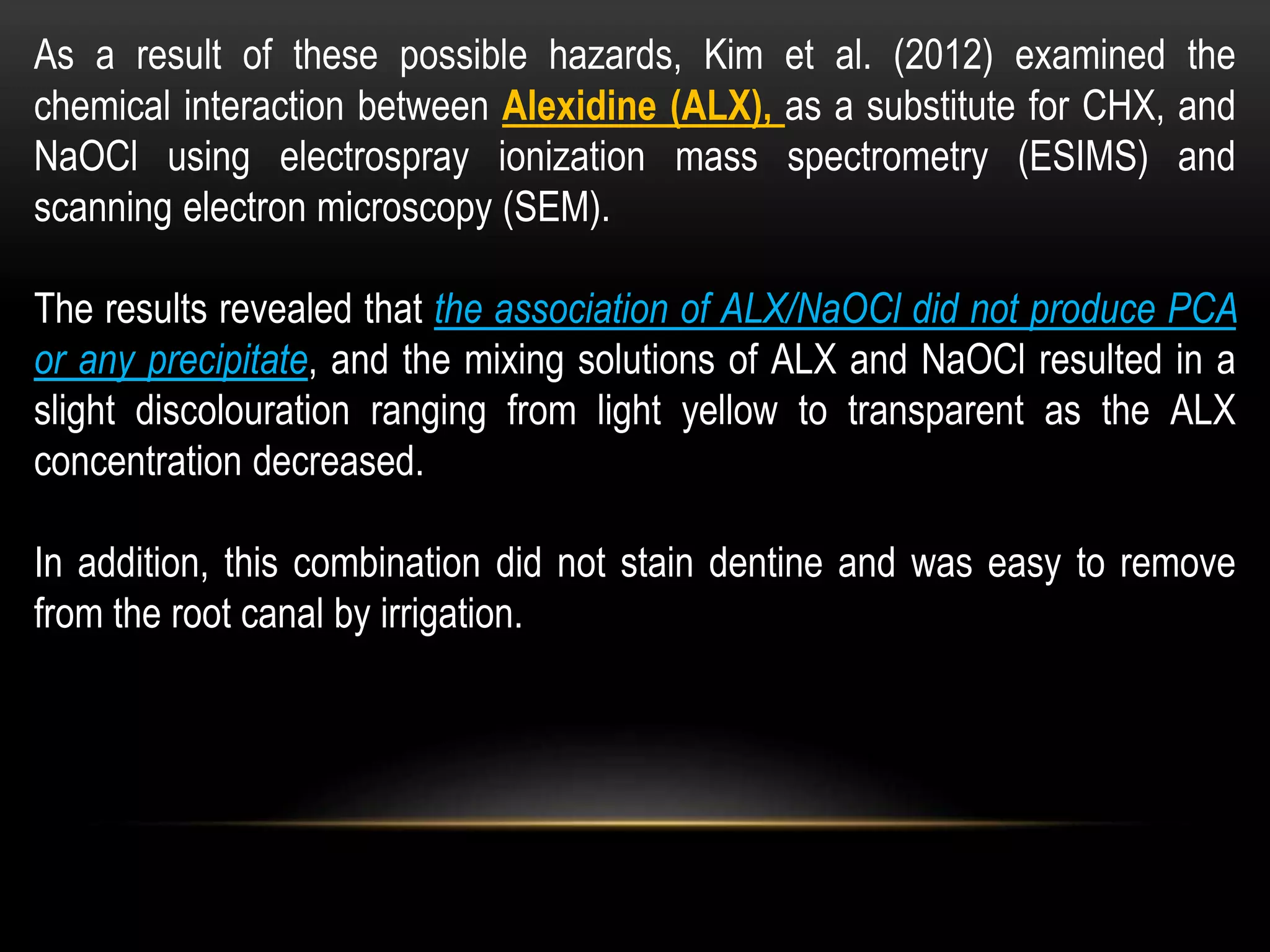 As a result of these possible hazards, Kim et al. (2012) examined the
chemical interaction between Alexidine (ALX), as a substitute for CHX, and
NaOCl using electrospray ionization mass spectrometry (ESIMS) and
scanning electron microscopy (SEM).
The results revealed that the association of ALX/NaOCl did not produce PCA
or any precipitate, and the mixing solutions of ALX and NaOCl resulted in a
slight discolouration ranging from light yellow to transparent as the ALX
concentration decreased.
In addition, this combination did not stain dentine and was easy to remove
from the root canal by irrigation.
 