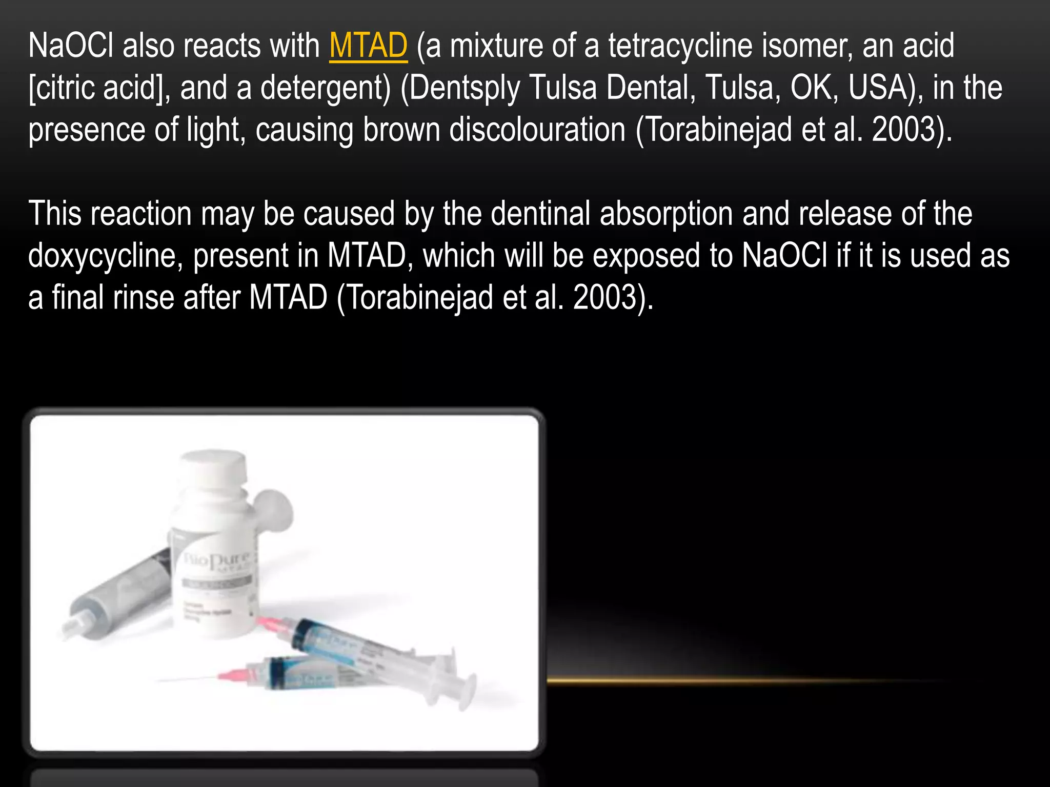 NaOCl also reacts with MTAD (a mixture of a tetracycline isomer, an acid
[citric acid], and a detergent) (Dentsply Tulsa Dental, Tulsa, OK, USA), in the
presence of light, causing brown discolouration (Torabinejad et al. 2003).
This reaction may be caused by the dentinal absorption and release of the
doxycycline, present in MTAD, which will be exposed to NaOCl if it is used as
a final rinse after MTAD (Torabinejad et al. 2003).
 