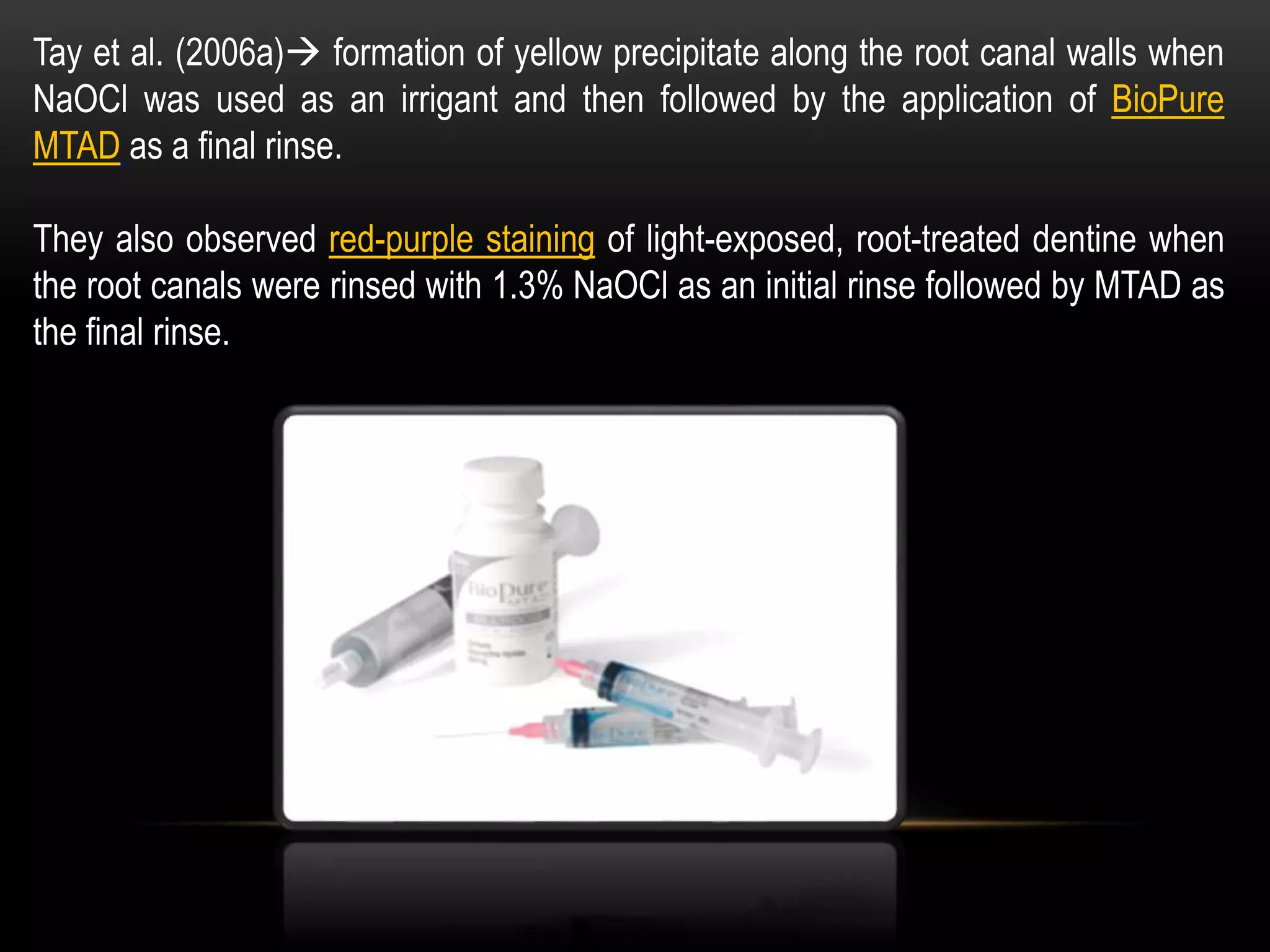 Tay et al. (2006a) formation of yellow precipitate along the root canal walls when
NaOCl was used as an irrigant and then followed by the application of BioPure
MTAD as a final rinse.
They also observed red-purple staining of light-exposed, root-treated dentine when
the root canals were rinsed with 1.3% NaOCl as an initial rinse followed by MTAD as
the final rinse.
 