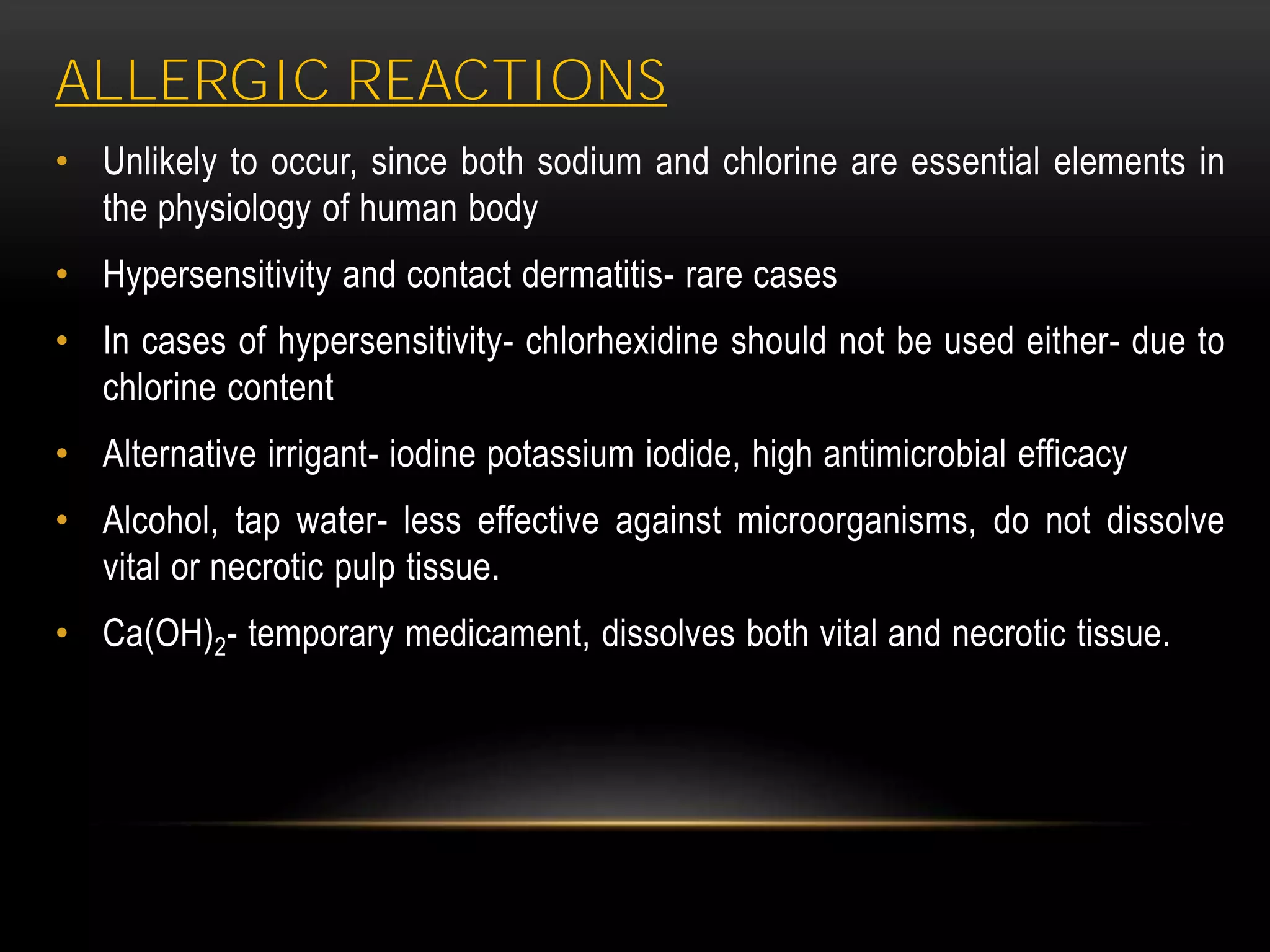 ALLERGIC REACTIONS
• Unlikely to occur, since both sodium and chlorine are essential elements in
the physiology of human body
• Hypersensitivity and contact dermatitis- rare cases
• In cases of hypersensitivity- chlorhexidine should not be used either- due to
chlorine content
• Alternative irrigant- iodine potassium iodide, high antimicrobial efficacy
• Alcohol, tap water- less effective against microorganisms, do not dissolve
vital or necrotic pulp tissue.
• Ca(OH)2- temporary medicament, dissolves both vital and necrotic tissue.
 