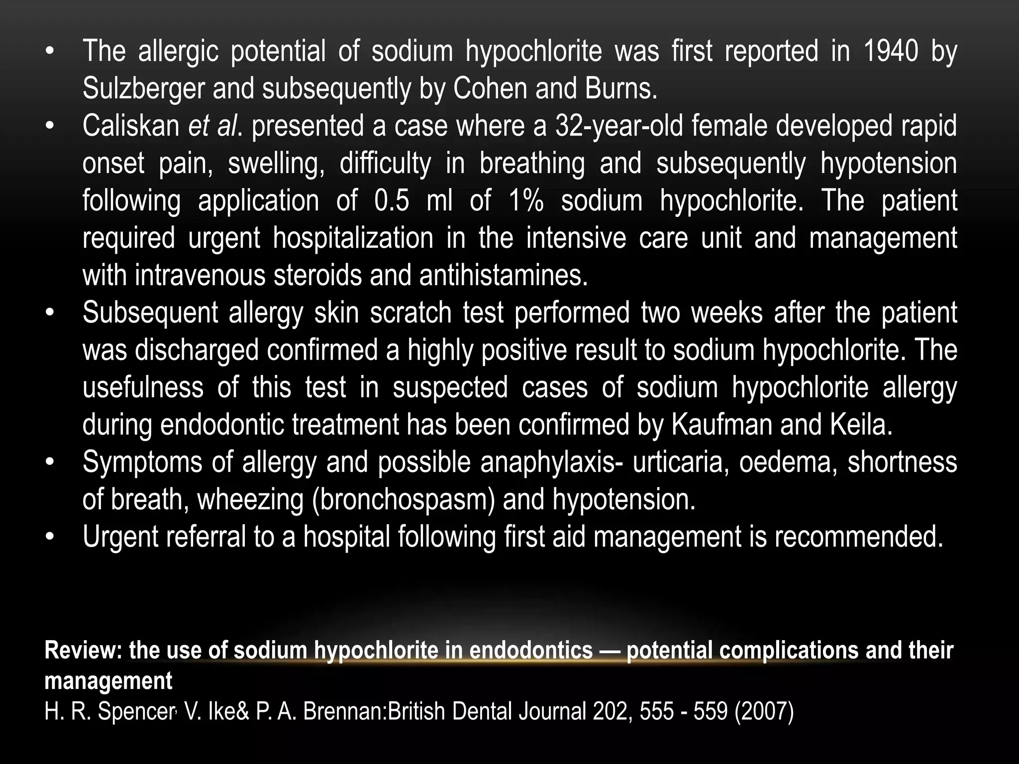 • The allergic potential of sodium hypochlorite was first reported in 1940 by
Sulzberger and subsequently by Cohen and Burns.
• Caliskan et al. presented a case where a 32-year-old female developed rapid
onset pain, swelling, difficulty in breathing and subsequently hypotension
following application of 0.5 ml of 1% sodium hypochlorite. The patient
required urgent hospitalization in the intensive care unit and management
with intravenous steroids and antihistamines.
• Subsequent allergy skin scratch test performed two weeks after the patient
was discharged confirmed a highly positive result to sodium hypochlorite. The
usefulness of this test in suspected cases of sodium hypochlorite allergy
during endodontic treatment has been confirmed by Kaufman and Keila.
• Symptoms of allergy and possible anaphylaxis- urticaria, oedema, shortness
of breath, wheezing (bronchospasm) and hypotension.
• Urgent referral to a hospital following first aid management is recommended.
Review: the use of sodium hypochlorite in endodontics — potential complications and their
management
H. R. Spencer, V. Ike& P. A. Brennan:British Dental Journal 202, 555 - 559 (2007)
 