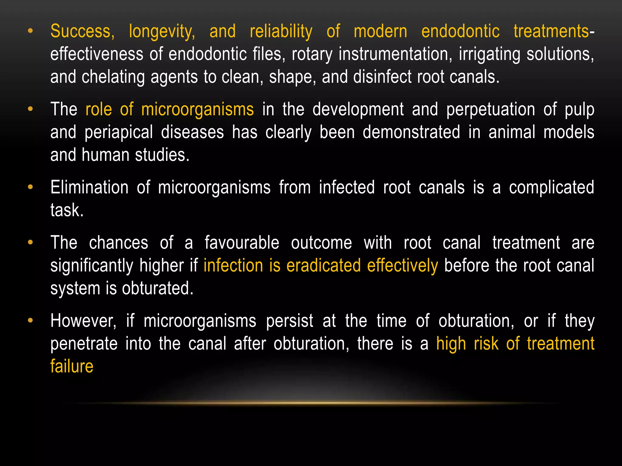 • Success, longevity, and reliability of modern endodontic treatments-
effectiveness of endodontic files, rotary instrumentation, irrigating solutions,
and chelating agents to clean, shape, and disinfect root canals.
• The role of microorganisms in the development and perpetuation of pulp
and periapical diseases has clearly been demonstrated in animal models
and human studies.
• Elimination of microorganisms from infected root canals is a complicated
task.
• The chances of a favourable outcome with root canal treatment are
significantly higher if infection is eradicated effectively before the root canal
system is obturated.
• However, if microorganisms persist at the time of obturation, or if they
penetrate into the canal after obturation, there is a high risk of treatment
failure
 