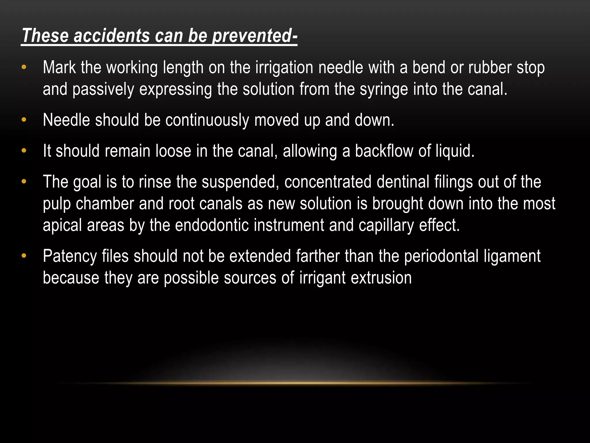 These accidents can be prevented-
• Mark the working length on the irrigation needle with a bend or rubber stop
and passively expressing the solution from the syringe into the canal.
• Needle should be continuously moved up and down.
• It should remain loose in the canal, allowing a backflow of liquid.
• The goal is to rinse the suspended, concentrated dentinal filings out of the
pulp chamber and root canals as new solution is brought down into the most
apical areas by the endodontic instrument and capillary effect.
• Patency files should not be extended farther than the periodontal ligament
because they are possible sources of irrigant extrusion
 