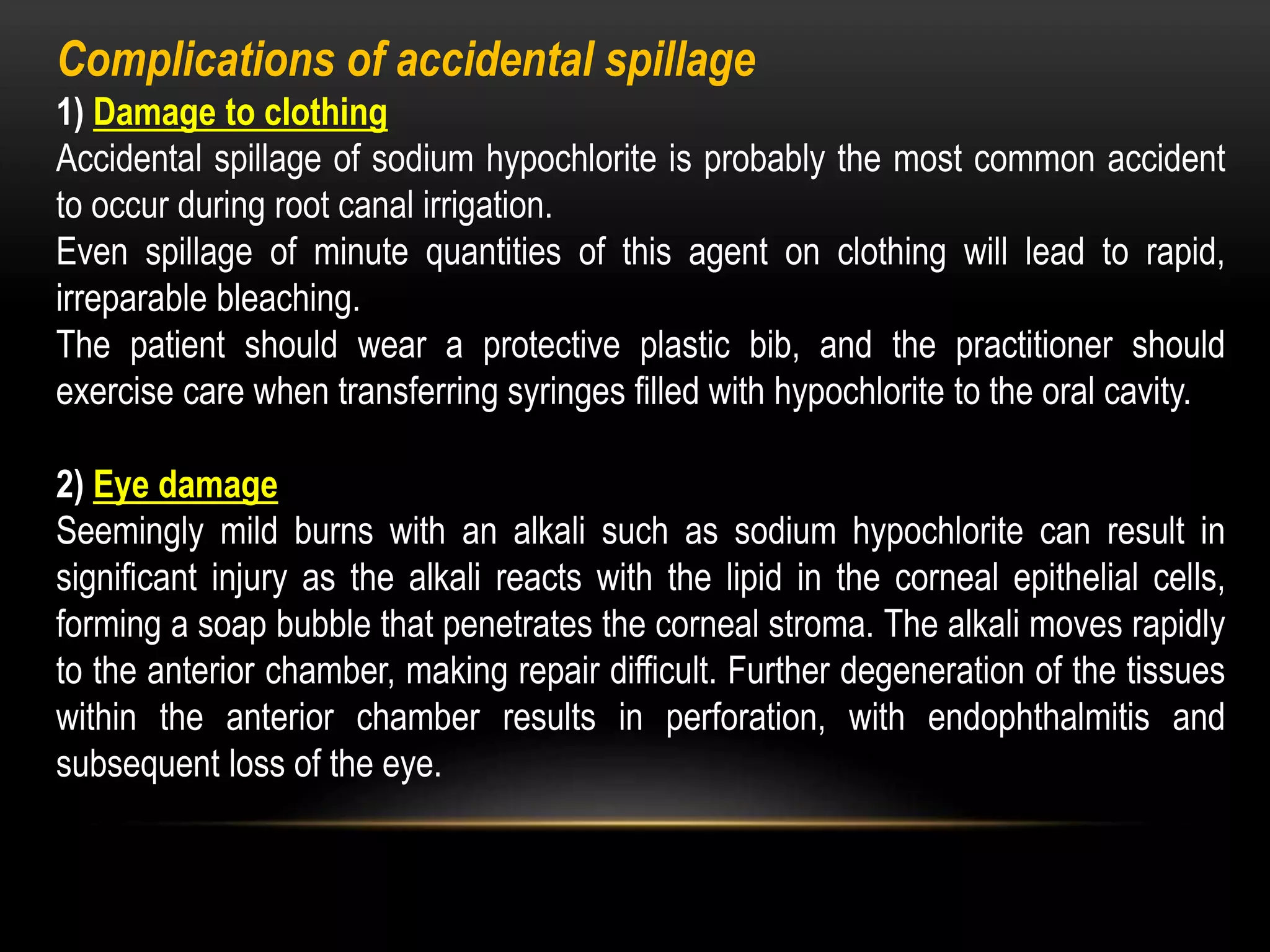 Complications of accidental spillage
1) Damage to clothing
Accidental spillage of sodium hypochlorite is probably the most common accident
to occur during root canal irrigation.
Even spillage of minute quantities of this agent on clothing will lead to rapid,
irreparable bleaching.
The patient should wear a protective plastic bib, and the practitioner should
exercise care when transferring syringes filled with hypochlorite to the oral cavity.
2) Eye damage
Seemingly mild burns with an alkali such as sodium hypochlorite can result in
significant injury as the alkali reacts with the lipid in the corneal epithelial cells,
forming a soap bubble that penetrates the corneal stroma. The alkali moves rapidly
to the anterior chamber, making repair difficult. Further degeneration of the tissues
within the anterior chamber results in perforation, with endophthalmitis and
subsequent loss of the eye.
 