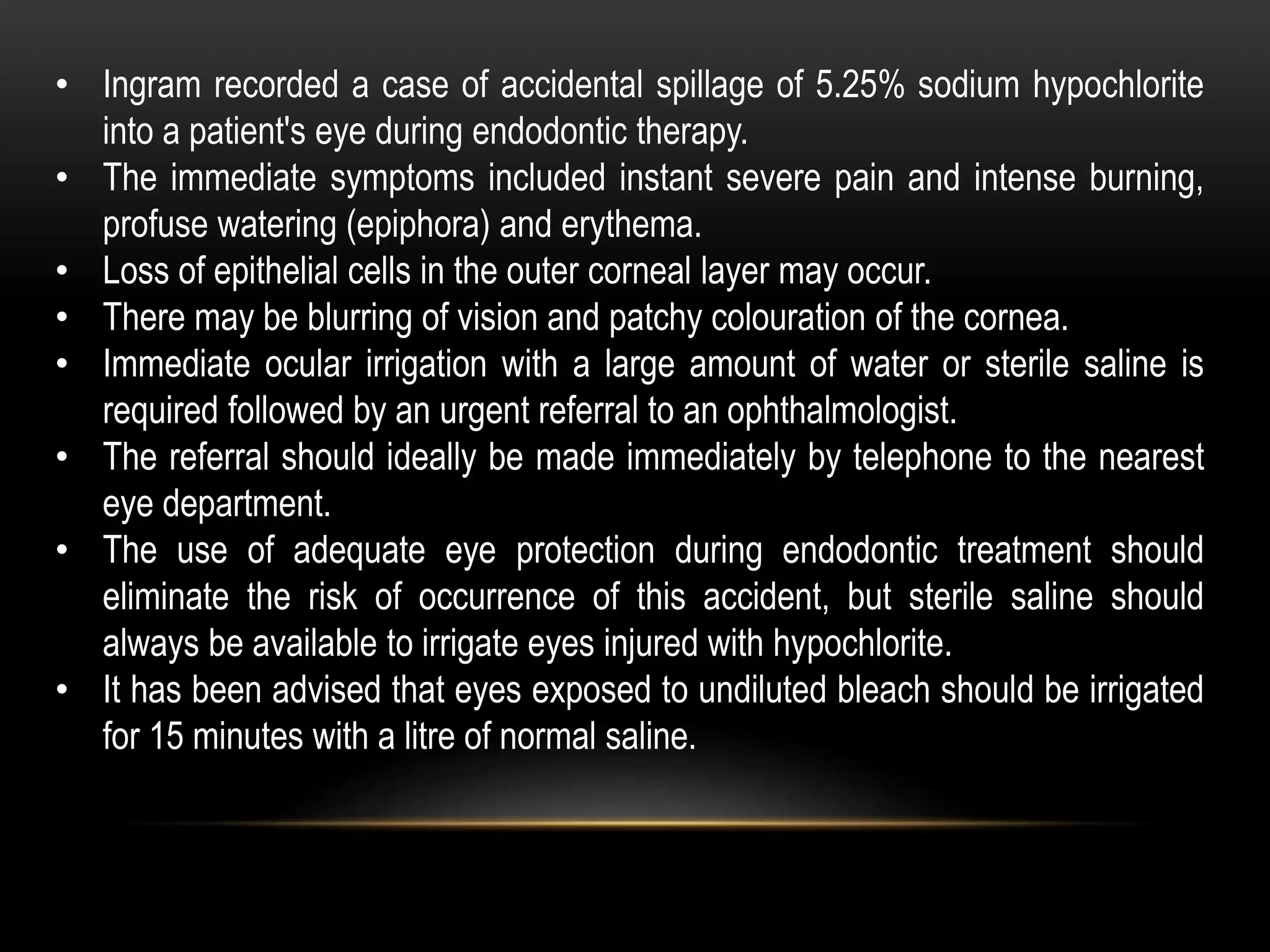 • Ingram recorded a case of accidental spillage of 5.25% sodium hypochlorite
into a patient's eye during endodontic therapy.
• The immediate symptoms included instant severe pain and intense burning,
profuse watering (epiphora) and erythema.
• Loss of epithelial cells in the outer corneal layer may occur.
• There may be blurring of vision and patchy colouration of the cornea.
• Immediate ocular irrigation with a large amount of water or sterile saline is
required followed by an urgent referral to an ophthalmologist.
• The referral should ideally be made immediately by telephone to the nearest
eye department.
• The use of adequate eye protection during endodontic treatment should
eliminate the risk of occurrence of this accident, but sterile saline should
always be available to irrigate eyes injured with hypochlorite.
• It has been advised that eyes exposed to undiluted bleach should be irrigated
for 15 minutes with a litre of normal saline.
 