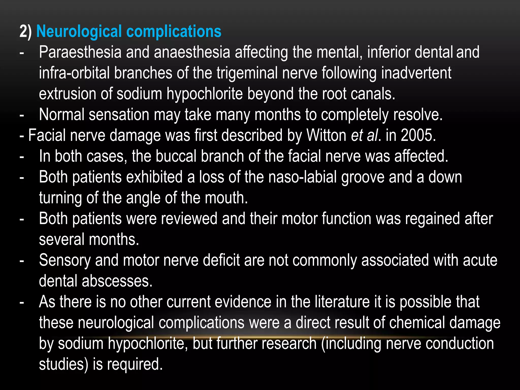 2) Neurological complications
- Paraesthesia and anaesthesia affecting the mental, inferior dental and
infra-orbital branches of the trigeminal nerve following inadvertent
extrusion of sodium hypochlorite beyond the root canals.
- Normal sensation may take many months to completely resolve.
- Facial nerve damage was first described by Witton et al. in 2005.
- In both cases, the buccal branch of the facial nerve was affected.
- Both patients exhibited a loss of the naso-labial groove and a down
turning of the angle of the mouth.
- Both patients were reviewed and their motor function was regained after
several months.
- Sensory and motor nerve deficit are not commonly associated with acute
dental abscesses.
- As there is no other current evidence in the literature it is possible that
these neurological complications were a direct result of chemical damage
by sodium hypochlorite, but further research (including nerve conduction
studies) is required.
 