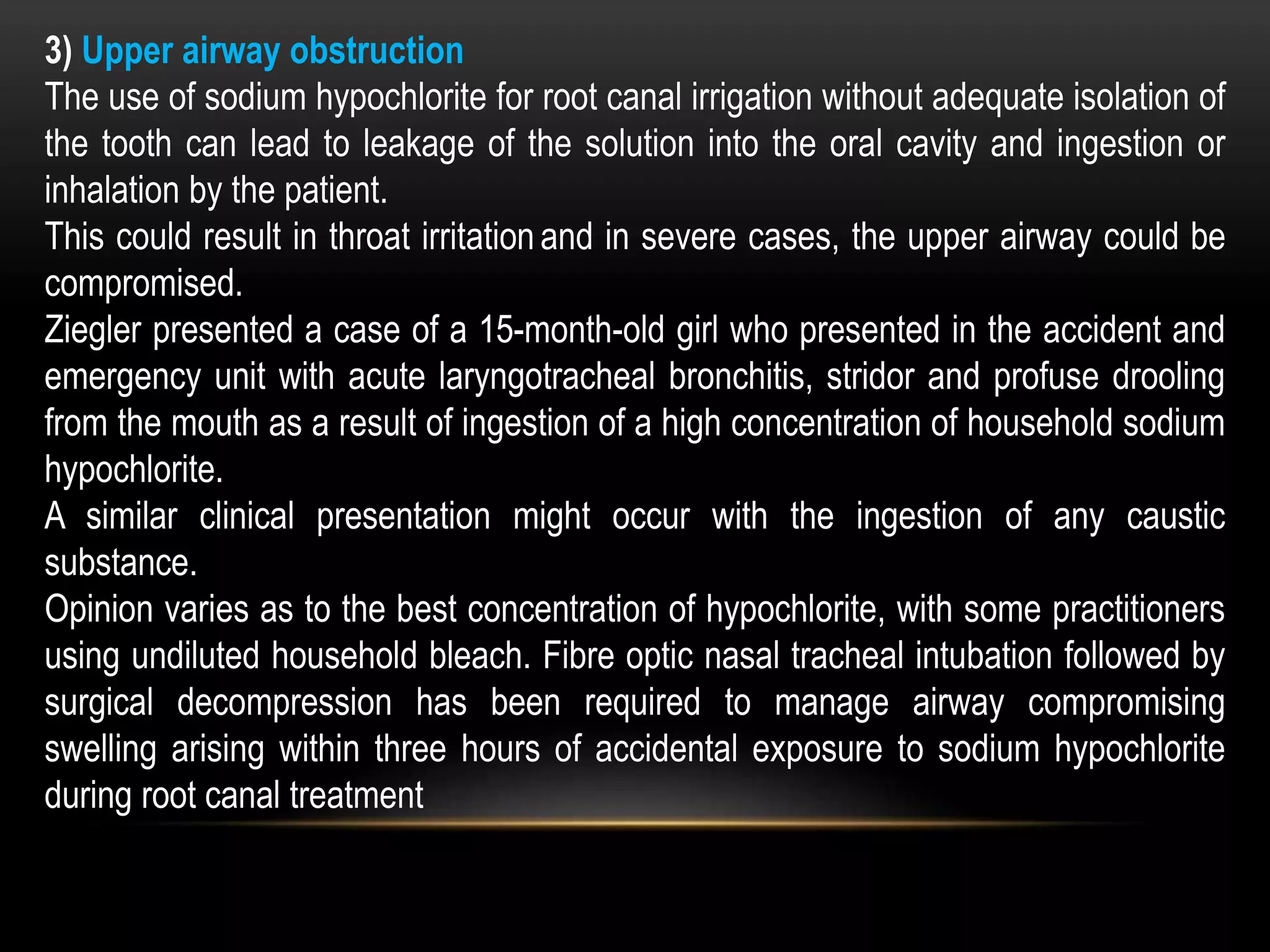 3) Upper airway obstruction
The use of sodium hypochlorite for root canal irrigation without adequate isolation of
the tooth can lead to leakage of the solution into the oral cavity and ingestion or
inhalation by the patient.
This could result in throat irritation and in severe cases, the upper airway could be
compromised.
Ziegler presented a case of a 15-month-old girl who presented in the accident and
emergency unit with acute laryngotracheal bronchitis, stridor and profuse drooling
from the mouth as a result of ingestion of a high concentration of household sodium
hypochlorite.
A similar clinical presentation might occur with the ingestion of any caustic
substance.
Opinion varies as to the best concentration of hypochlorite, with some practitioners
using undiluted household bleach. Fibre optic nasal tracheal intubation followed by
surgical decompression has been required to manage airway compromising
swelling arising within three hours of accidental exposure to sodium hypochlorite
during root canal treatment
 