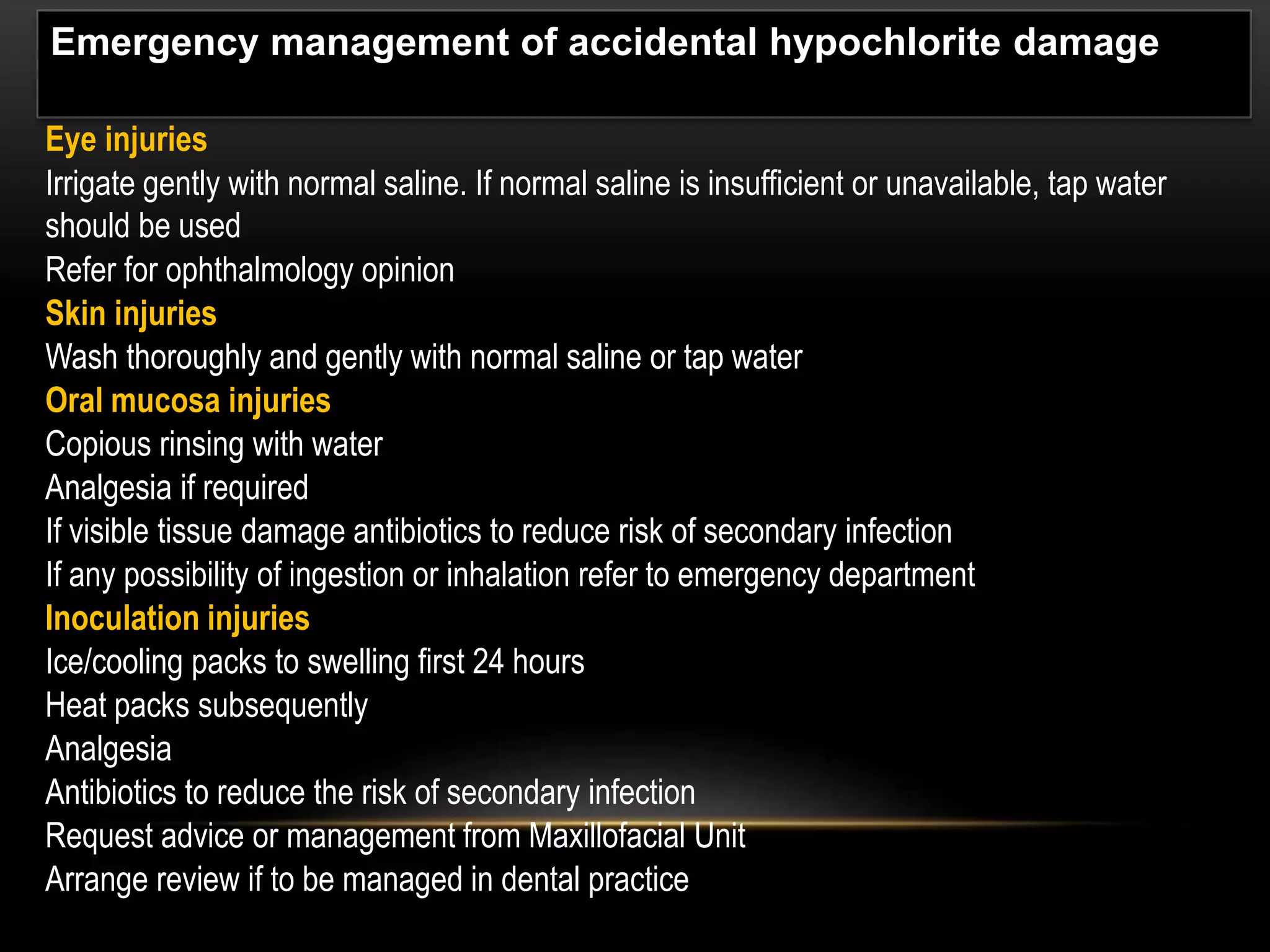 Eye injuries
Irrigate gently with normal saline. If normal saline is insufficient or unavailable, tap water
should be used
Refer for ophthalmology opinion
Skin injuries
Wash thoroughly and gently with normal saline or tap water
Oral mucosa injuries
Copious rinsing with water
Analgesia if required
If visible tissue damage antibiotics to reduce risk of secondary infection
If any possibility of ingestion or inhalation refer to emergency department
Inoculation injuries
Ice/cooling packs to swelling first 24 hours
Heat packs subsequently
Analgesia
Antibiotics to reduce the risk of secondary infection
Request advice or management from Maxillofacial Unit
Arrange review if to be managed in dental practice
Emergency management of accidental hypochlorite damage
 
