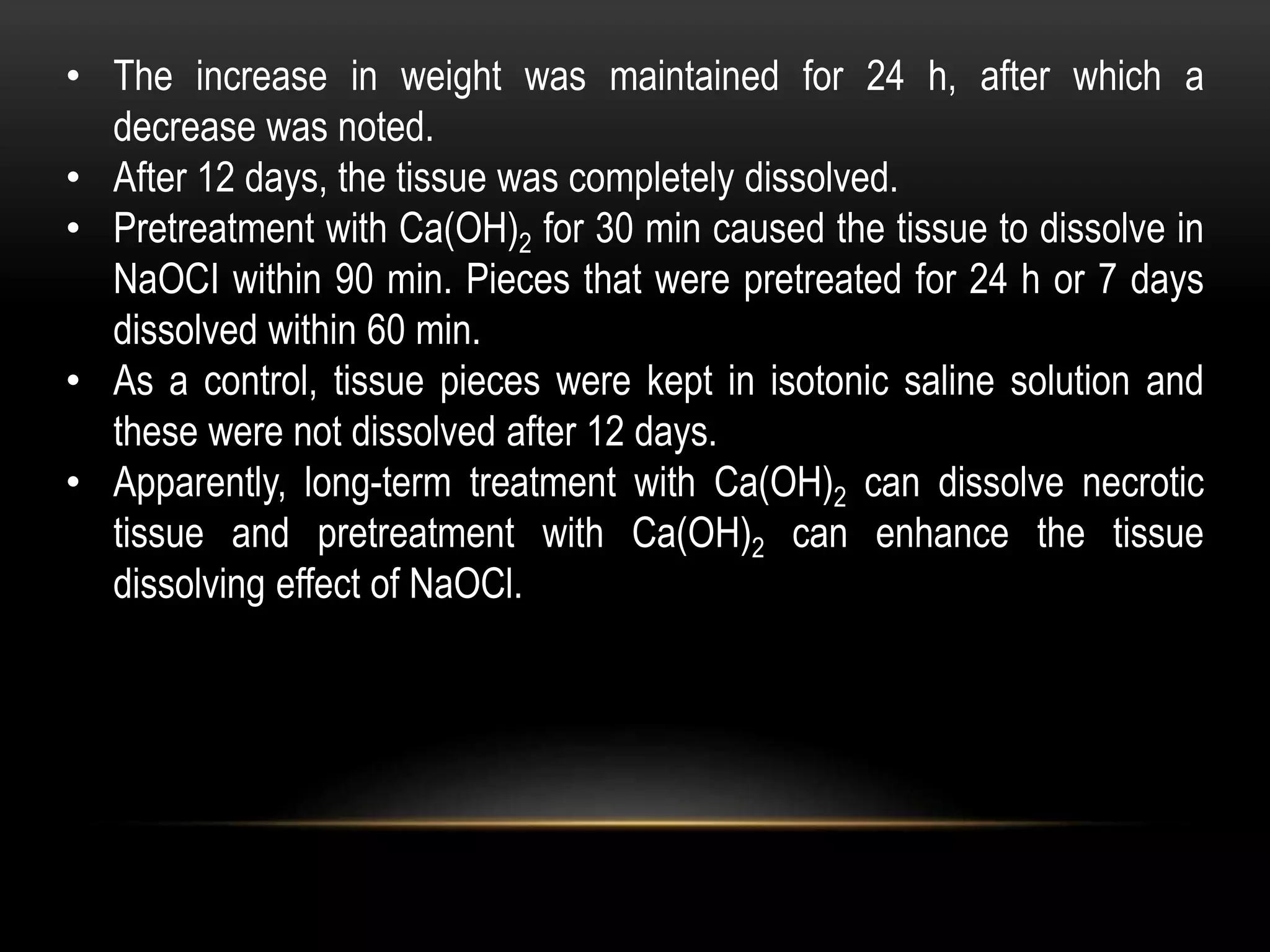 • The increase in weight was maintained for 24 h, after which a
decrease was noted.
• After 12 days, the tissue was completely dissolved.
• Pretreatment with Ca(OH)2 for 30 min caused the tissue to dissolve in
NaOCI within 90 min. Pieces that were pretreated for 24 h or 7 days
dissolved within 60 min.
• As a control, tissue pieces were kept in isotonic saline solution and
these were not dissolved after 12 days.
• Apparently, long-term treatment with Ca(OH)2 can dissolve necrotic
tissue and pretreatment with Ca(OH)2 can enhance the tissue
dissolving effect of NaOCl.
 