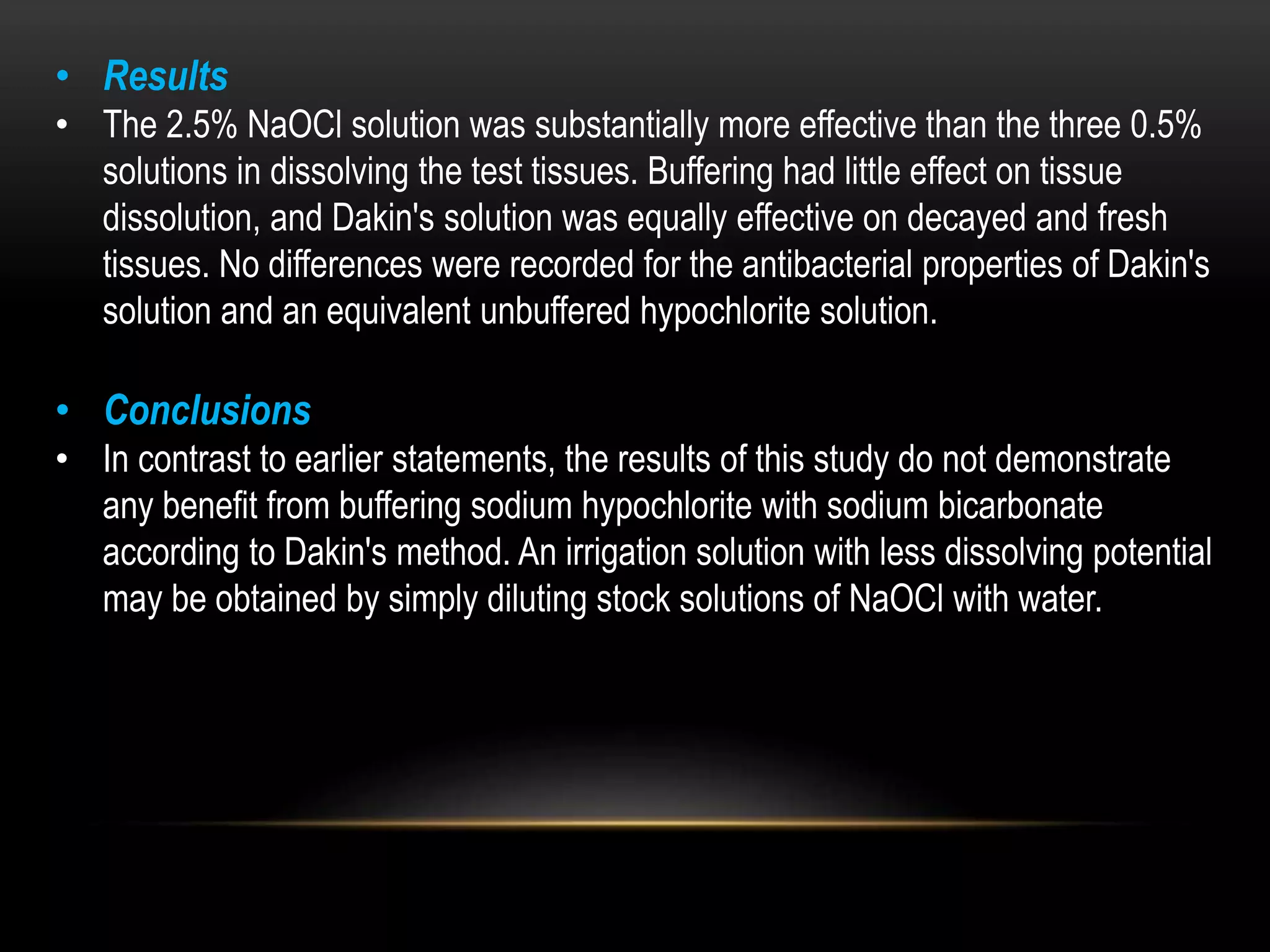 • Results
• The 2.5% NaOCl solution was substantially more effective than the three 0.5%
solutions in dissolving the test tissues. Buffering had little effect on tissue
dissolution, and Dakin's solution was equally effective on decayed and fresh
tissues. No differences were recorded for the antibacterial properties of Dakin's
solution and an equivalent unbuffered hypochlorite solution.
• Conclusions
• In contrast to earlier statements, the results of this study do not demonstrate
any benefit from buffering sodium hypochlorite with sodium bicarbonate
according to Dakin's method. An irrigation solution with less dissolving potential
may be obtained by simply diluting stock solutions of NaOCl with water.
 